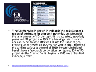 • “The Greater Dublin Region in Ireland is the best European
region of the future for economic potential, on account of
the large amount of FDI per capita it has attracted, especially
greenfield FDI projects in R&D. The banking crisis in Ireland
does not seem to have affected FDI into the Dublin region;
project numbers were up 15% year on year in 2011, following
the banking bailout at the end of 2010. Investors in Ireland
benefit from a favourable corporation tax regime; 20% of FDI
projects in the Greater Dublin Region in 2011 were classified
as headquarters”
•

http://www.fdiintelligence.com/Rankings/European-Cities-and-Regions-of-the-Future-2012-13

 