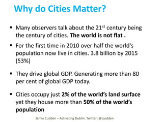 Why do Cities Matter?
 Many observers talk about the 21st century being
the century of cities. The world is not flat .
 For the first time in 2010 over half the world's
population now live in cities. 3.8 billion by 2015
(53%)
 They drive global GDP. Generating more than 80
per cent of global GDP today.
 Cities occupy just 2% of the world’s land surface
yet they house more than 50% of the world’s
population
Jamie Cudden – Activating Dublin. Twitter: @jcudden

 