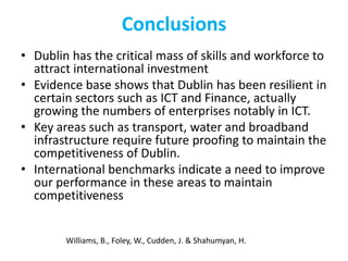 Conclusions
• Dublin has the critical mass of skills and workforce to
attract international investment
• Evidence base shows that Dublin has been resilient in
certain sectors such as ICT and Finance, actually
growing the numbers of enterprises notably in ICT.
• Key areas such as transport, water and broadband
infrastructure require future proofing to maintain the
competitiveness of Dublin.
• International benchmarks indicate a need to improve
our performance in these areas to maintain
competitiveness

Williams, B., Foley, W., Cudden, J. & Shahumyan, H.

 