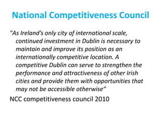 National Competitiveness Council
"As Ireland’s only city of international scale,
continued investment in Dublin is necessary to
maintain and improve its position as an
internationally competitive location. A
competitive Dublin can serve to strengthen the
performance and attractiveness of other Irish
cities and provide them with opportunities that
may not be accessible otherwise“

NCC competitiveness council 2010

 