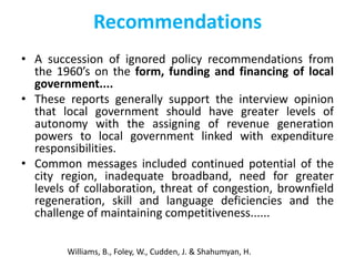 Recommendations
• A succession of ignored policy recommendations from
the 1960’s on the form, funding and financing of local
government....
• These reports generally support the interview opinion
that local government should have greater levels of
autonomy with the assigning of revenue generation
powers to local government linked with expenditure
responsibilities.
• Common messages included continued potential of the
city region, inadequate broadband, need for greater
levels of collaboration, threat of congestion, brownfield
regeneration, skill and language deficiencies and the
challenge of maintaining competitiveness......
Williams, B., Foley, W., Cudden, J. & Shahumyan, H.

 