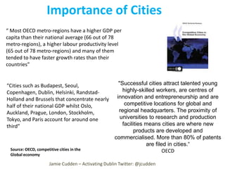 Importance of Cities
“ Most OECD metro-regions have a higher GDP per
capita than their national average (66 out of 78
metro-regions), a higher labour productivity level
(65 out of 78 metro-regions) and many of them
tended to have faster growth rates than their
countries”

“Cities such as Budapest, Seoul,
Copenhagen, Dublin, Helsinki, RandstadHolland and Brussels that concentrate nearly
half of their national GDP whilst Oslo,
Auckland, Prague, London, Stockholm,
Tokyo, and Paris account for around one
third”

Source: OECD, competitive cities in the
Global economy

"Successful cities attract talented young
highly-skilled workers, are centres of
innovation and entrepreneurship and are
competitive locations for global and
regional headquarters. The proximity of
universities to research and production
facilities means cities are where new
products are developed and
commercialised. More than 80% of patents
are filed in cities.“
OECD

Jamie Cudden – Activating Dublin Twitter: @jcudden

 