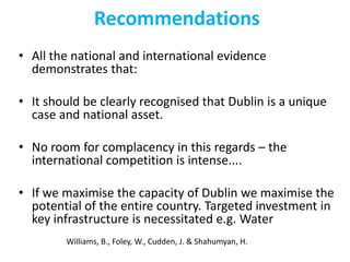 Recommendations
• All the national and international evidence
demonstrates that:
• It should be clearly recognised that Dublin is a unique
case and national asset.
• No room for complacency in this regards – the
international competition is intense....
• If we maximise the capacity of Dublin we maximise the
potential of the entire country. Targeted investment in
key infrastructure is necessitated e.g. Water
Williams, B., Foley, W., Cudden, J. & Shahumyan, H.

 