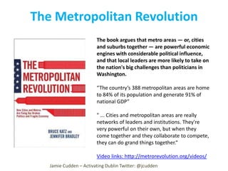 The Metropolitan Revolution
The book argues that metro areas — or, cities
and suburbs together — are powerful economic
engines with considerable political influence,
and that local leaders are more likely to take on
the nation's big challenges than politicians in
Washington.
“The country’s 388 metropolitan areas are home
to 84% of its population and generate 91% of
national GDP”
" ... Cities and metropolitan areas are really
networks of leaders and institutions. They're
very powerful on their own, but when they
come together and they collaborate to compete,
they can do grand things together.“
Video links: http://metrorevolution.org/videos/
Jamie Cudden – Activating Dublin Twitter: @jcudden

 