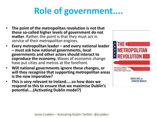 Role of government....
• The point of the metropolitan revolution is not that
these so-called higher levels of government do not
matter. Rather, the point is that they must act in
service of their metropolitan engines.
• Every metropolitan leader – and every national leader
– must ask how national governments, local
governments and other actors should interact to
coproduce the economy. Waves of economic change
have put cities and metros at the forefront.
• Will national governments ignore these changes, or
will they recognise that supporting metropolitan areas
is the new imperative?
• This is very relevant to Ireland…..so how does we
respond to this to ensure that we maximise Dublin’s
potential....(Activating Dublin model?)

Jamie Cudden – Activating Dublin Twitter: @jcudden

 