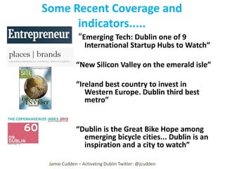 Some Recent Coverage and
indicators.....
“Emerging Tech: Dublin one of 9

International Startup Hubs to Watch”

“New Silicon Valley on the emerald isle”

“Ireland best country to invest in
Western Europe. Dublin third best
metro”

“Dublin is the Great Bike Hope among
emerging bicycle cities... Dublin is an
inspiration and a city to watch”
Jamie Cudden – Activating Dublin Twitter: @jcudden

 
