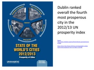 Dublin ranked
overall the fourth
most prosperous
city in the
2012/13 UN
prosperity index
Report:
http://www.unhabitat.org/pmss/listItemDetails.aspx?publicationI
D=3387
News Article: http://www.irishtimes.com/news/dublin-rankedfourth-most-prosperous-city-in-un-index-1.1313782

 