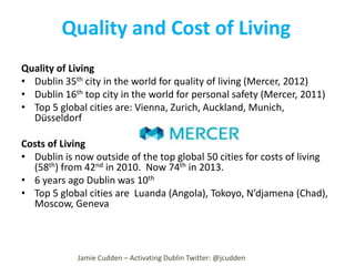 Quality and Cost of Living
Quality of Living
• Dublin 35th city in the world for quality of living (Mercer, 2012)
• Dublin 16th top city in the world for personal safety (Mercer, 2011)
• Top 5 global cities are: Vienna, Zurich, Auckland, Munich,
Düsseldorf
Costs of Living
• Dublin is now outside of the top global 50 cities for costs of living
(58th) from 42nd in 2010. Now 74th in 2013.
• 6 years ago Dublin was 10th
• Top 5 global cities are Luanda (Angola), Tokoyo, N’djamena (Chad),
Moscow, Geneva

Jamie Cudden – Activating Dublin Twitter: @jcudden

 