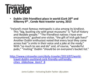 • Dublin 13th friendliest place in world (Cork 20th and
Kilkenny 9th , Conde Nast traveler survey, 2013
“Ireland’s most famous metropolis is also among its kindliest.
This “big, bustling city with great museums” is “full of history
and likeable people.” “The friendliest natives I have ever
encountered,” gushed one visitor, “the gift of Irish gab lives!”
Another Dublin enthusiast noted that every local they came
across had “a smile in their voice and a joke at the ready.”
With “so much to see and do” and, of course, “wonderful
pubs,” “inviting” Dublin “should be on everyone’s bucket list.”
http://www.cntraveler.com/daily-traveler/2013/07/worldtravel-dublin-auckland-cork-friendly-unfriendlycities_slideshow_item7_8
Jamie Cudden – Activating Dublin Twitter: @jcudden

 