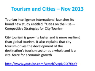 Tourism and Cities – Nov 2013
Tourism Intelligence International launches its
brand new study entitled, "Cities on the Rise -Competitive Strategies for City Tourism
City tourism is growing faster and is more resilient
than global tourism. It also explains that city
tourism drives the development of the
destination's tourism sector as a whole and is a
vital force for economic growth
http://www.youtube.com/watch?v=pN9IX7titoY

 