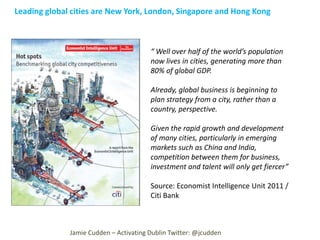 Leading global cities are New York, London, Singapore and Hong Kong

“ Well over half of the world’s population
now lives in cities, generating more than
80% of global GDP.
Already, global business is beginning to
plan strategy from a city, rather than a
country, perspective.
Given the rapid growth and development
of many cities, particularly in emerging
markets such as China and India,
competition between them for business,
investment and talent will only get fiercer”
Source: Economist Intelligence Unit 2011 /
Citi Bank

Jamie Cudden – Activating Dublin Twitter: @jcudden

 