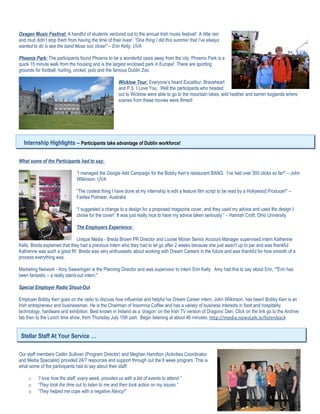 Oxegen Music Festival: A handful of students ventured out to the annual Irish music festival! A little rain
and mud didn’t stop them from having the time of their lives! “One thing I did this summer that I’ve always
wanted to do is see the band Muse soo close!” – Erin Kelly, UVA

Phoenix Park: The participants found Phoenix to be a wonderful oasis away from the city. Phoenix Park is a
quick 15 minute walk from the housing and is the largest enclosed park in Europe! There are sporting
grounds for football, hurling, cricket, polo and the famous Dublin Zoo.

                                                       Wicklow Tour: Everyone’s heard Excalibur, Braveheart
                                                       and P.S. I Love You. Well the participants who headed
                                                       out to Wicklow were able to go to the mountain lakes, wild heather and barren boglands where
                                                       scenes from these movies were filmed!




  Internship Highlights – Participants take advantage of Dublin workforce!

What some of the Participants had to say:

                               “I managed the Google Add Campaign for the Bobby Kerr’s restaurant BANG. I’ve had over 300 clicks so far!” – John
                               Wilkinson, UVA

                               “The coolest thing I have done at my internship is edit a feature film script to be read by a Hollywood Producer!” –
                               Fairlea Polmear, Australia

                               “I suggested a change to a design for a proposed magazine cover, and they used my advice and used the design I
                               chose for the cover! It was just really nice to have my advice taken seriously.” – Hannah Croft, Ohio University

                               The Employers Experience:

                               Unique Media - Breda Brown PR Director and Louise Moran Senior Account Manager supervised intern Katherine
Kelly. Breda explained that they had a previous intern who they had to let go after 2 weeks because she just wasn't up to par and was thankful
Katherine was such a good fit! Breda was very enthusiastic about working with Dream Careers in the future and was thankful for how smooth of a
process everything was.

Marketing Network - Amy Swearingen is the Planning Director and was supervisor to intern Erin Kelly. Amy had this to say about Erin, “"Erin has
been fantastic – a really stand-out intern."

Special Employer Radio Shout-Out

Employer Bobby Kerr goes on the radio to discuss how influential and helpful his Dream Career intern, John Wilkinson, has been! Bobby Kerr is an
Irish entrepreneur and businessman. He is the Chairman of Insomnia Coffee and has a variety of business interests in food and hospitality,
technology, hardware and exhibition. Best known in Ireland as a ‘dragon’ on the Irish TV version of Dragons’ Den. Click on the link go to the Archive
tab then to the Lunch time show, from Thursday July 15th part. Begin listening at about 46 minutes. http://media.newstalk.ie/listenback


 Stellar Staff At Your Service …

Our staff members Caitlin Sullivan (Program Director) and Meghan Hamilton (Activities Coordinator
and Media Specialist) provided 24/7 resources and support through out the 8 week program. This is
what some of the participants had to say about their staff:

     o    “I love how the staff, every week, provides us with a list of events to attend.”
     o    “They took the time out to listen to me and then took action on my issues.”
     o    “They helped me cope with a negative Nancy!”
 