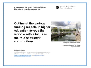Dr. Dominic Orr
Affiliated researcher at DZHW Hannover (http://www.dzhw.eu/en)
Affiliated researcher at FiBS Research Berlin (http://fibs.eu/en/)
dominicjorr@gmail.com and @DominicOrr
Outline of the various
funding models in higher
education across the
world – with a focus on
the role of student
contributions
A Dialogue on the Future Funding of Higher
Education in Ireland 23 September 2015
The Meccano Bridge built by Queen's
University civil engineering students at
Clarendon Dock, Belfast. Pic: Stephen
Davison/Pacemaker.
 