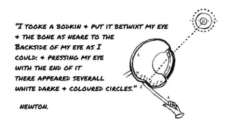 “I tooke a bodkin & put it betwixt my eye
& the bone as neare to the
Backside of my eye as I
could: & pressing my eye
with the end of it
there appeared severall
white darke & coloured circles.“
newton.

 