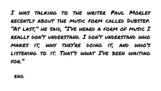 I was talking to the writer Paul Morley
recently about the music form called Dubstep.
“At last,” he said, “I’ve heard a form of music I
really don’t understand. I don’t understand who
makes it, why they’re doing it, and who’s
listening to it. That’s what I’ve been waiting
for.”
eno.

 