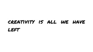 creativity is all we have
left

 