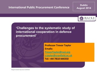 International Public Procurement Conference
Professor Trevor Taylor
Emails:
TrevorTaylor@rusi.org
t.taylor@cranfield.ac.uk
Tel: +44 7818 444350
Dublin
August 2014
‘Challenges to the systematic study of
international cooperation in defence
procurement’
 