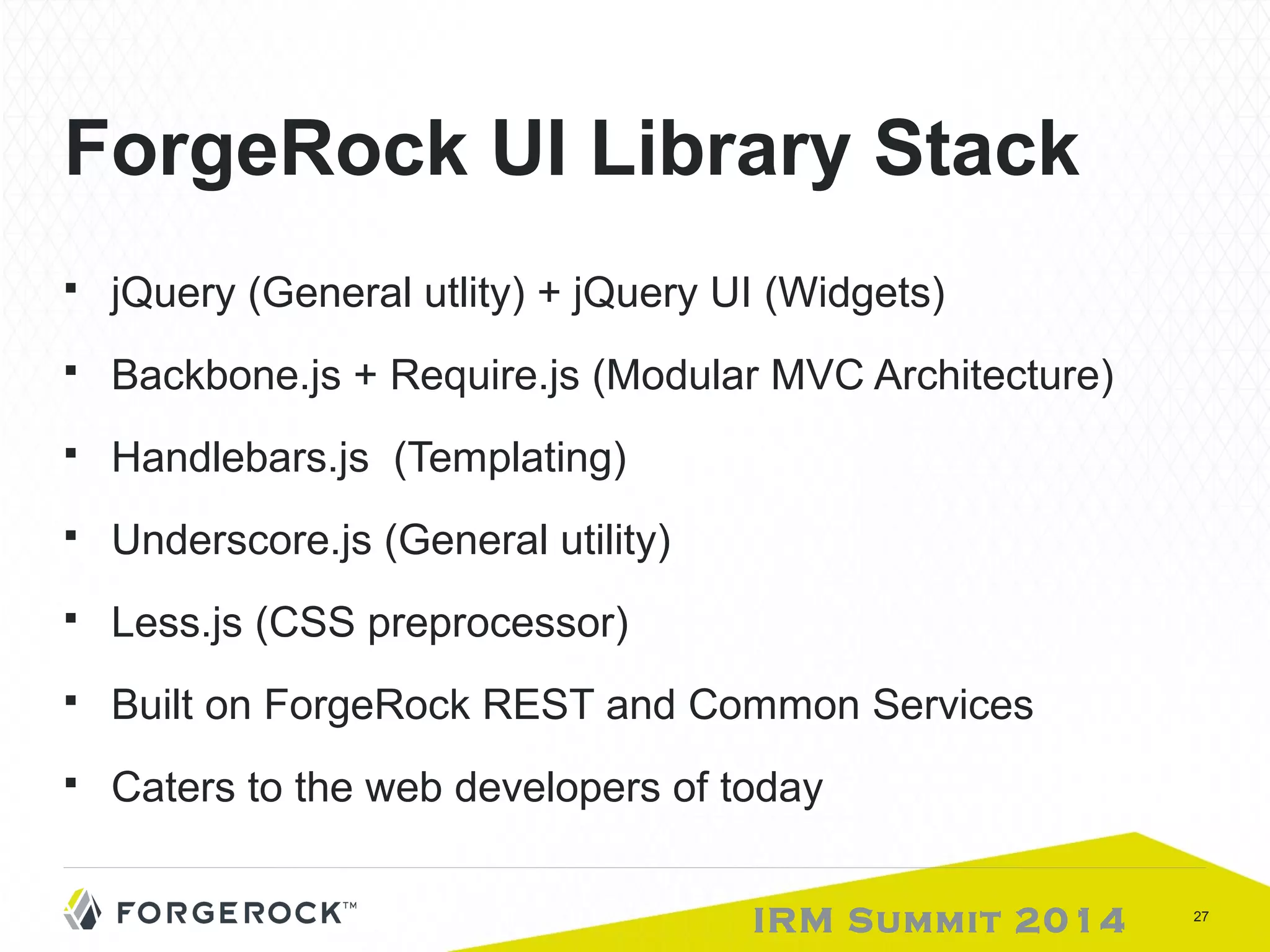 ForgeRock UI Library Stack 
 jQuery (General utlity) + jQuery UI (Widgets) 
 Backbone.js + Require.js (Modular MVC Architecture) 
 Handlebars.js (Templating) 
 Underscore.js (General utility) 
 Less.js (CSS preprocessor) 
 Built on ForgeRock REST and Common Services 
 Caters to the web developers of today 
IRM Summit 2014 27 
 