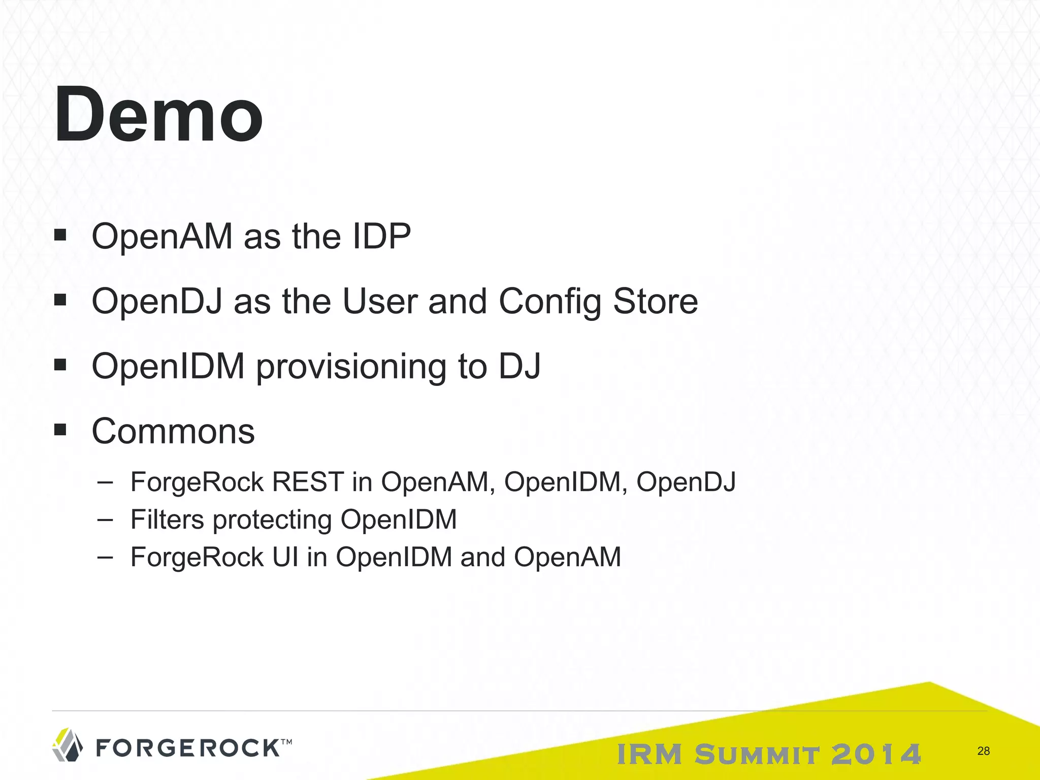IRM Summit 2014 28 
Demo 
■ OpenAM as the IDP 
■ OpenDJ as the User and Config Store 
■ OpenIDM provisioning to DJ 
■ Commons 
– ForgeRock REST in OpenAM, OpenIDM, OpenDJ 
– Filters protecting OpenIDM 
– ForgeRock UI in OpenIDM and OpenAM 
 
