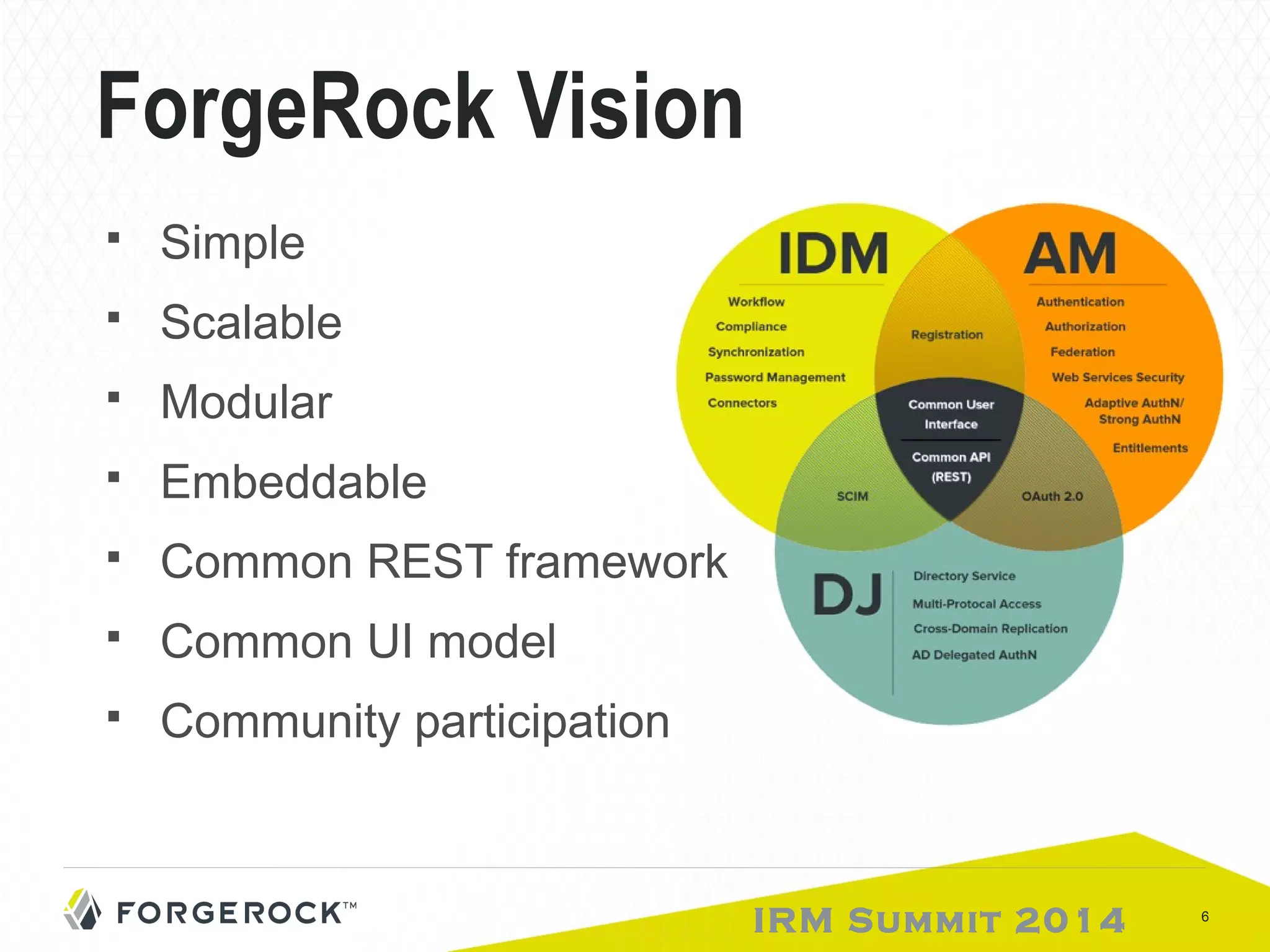 IRM Summit 2014 6 
ForgeRock Vision 
 Simple 
 Scalable 
 Modular 
 Embeddable 
 Common REST framework 
 Common UI model 
 Community participation 
 