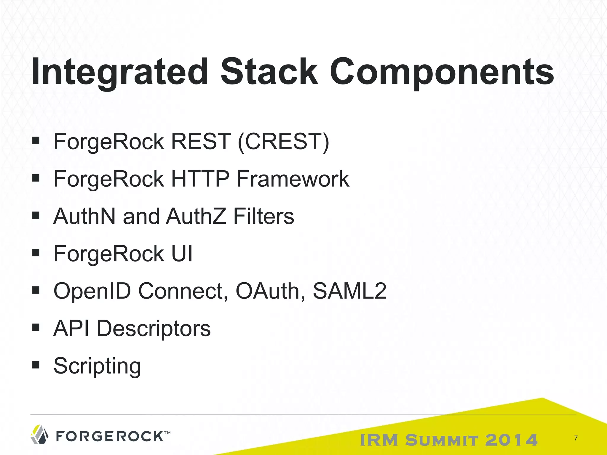 Integrated Stack Components 
■ ForgeRock REST (CREST) 
■ ForgeRock HTTP Framework 
■ AuthN and AuthZ Filters 
■ ForgeRock UI 
■ OpenID Connect, OAuth, SAML2 
■ API Descriptors 
■ Scripting 
IRM Summit 2014 7 
 