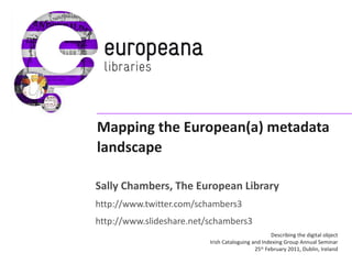 Mapping the European(a) metadata landscape Sally Chambers, The European Library http://www.twitter.com/schambers3 http://www.slideshare.net/schambers3 Describing the digital object Irish Cataloguing and Indexing Group Annual Seminar 25 th  February 2011, Dublin, Ireland 