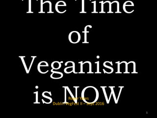 The Time
of
Veganism
is NOWRoger Yates
Dublin VegFest II – Sept 2016
1
 