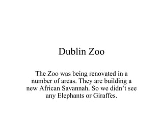 Dublin Zoo The Zoo was being renovated in a number of areas. They are building a new African Savannah. So we didn’t see any Elephants or Giraffes.  