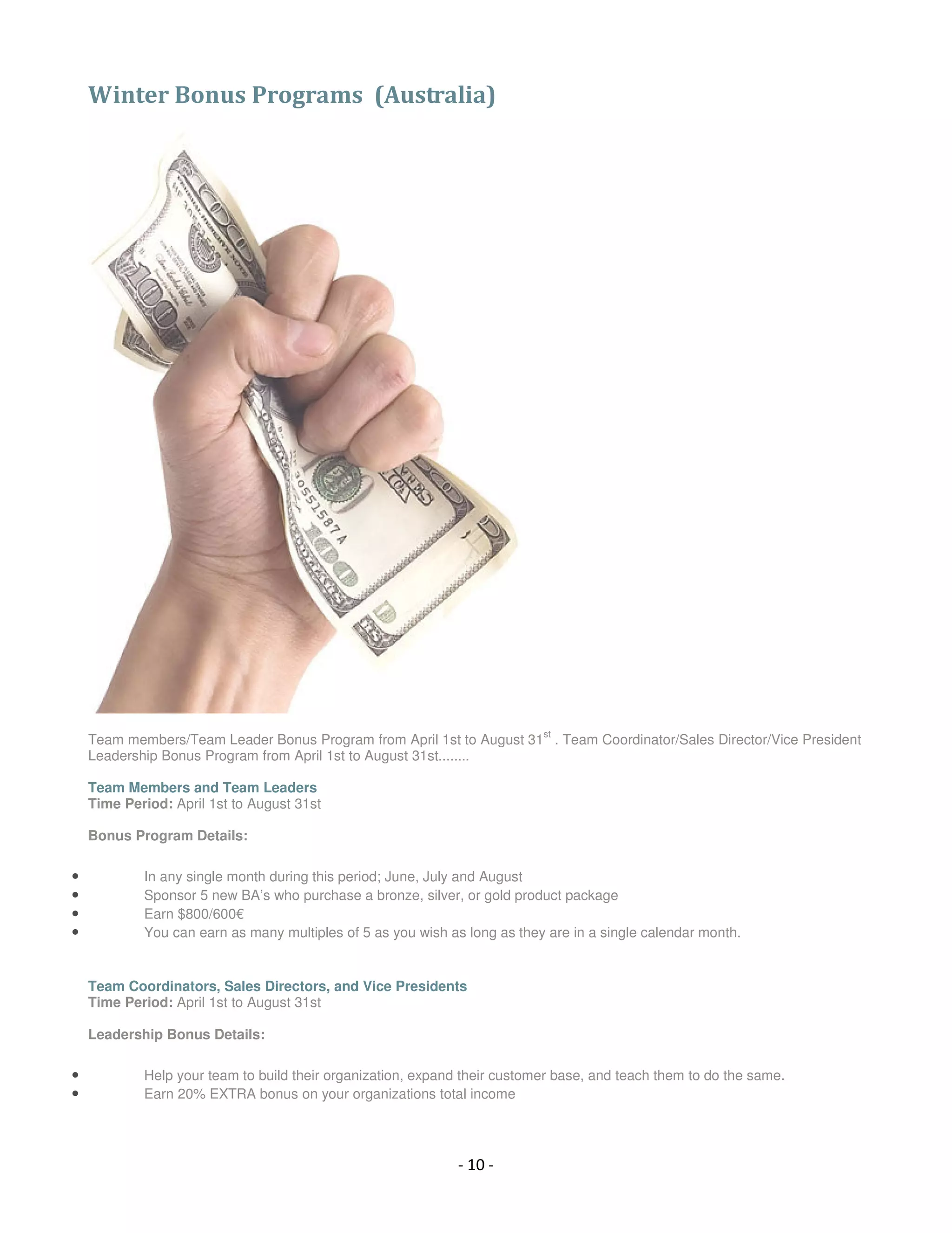 Winter Bonus Programs (Australia)




                                                                           st
    Team members/Team Leader Bonus Program from April 1st to August 31 . Team Coordinator/Sales Director/Vice President
    Leadership Bonus Program from April 1st to August 31st........

    Team Members and Team Leaders
    Time Period: April 1st to August 31st

    Bonus Program Details:

•           In any single month during this period; June, July and August
•           Sponsor 5 new BA’s who purchase a bronze, silver, or gold product package
•           Earn $800/600€
•           You can earn as many multiples of 5 as you wish as long as they are in a single calendar month.


    Team Coordinators, Sales Directors, and Vice Presidents
    Time Period: April 1st to August 31st

    Leadership Bonus Details:

•           Help your team to build their organization, expand their customer base, and teach them to do the same.
•           Earn 20% EXTRA bonus on your organizations total income




                                                             - 10 -
 