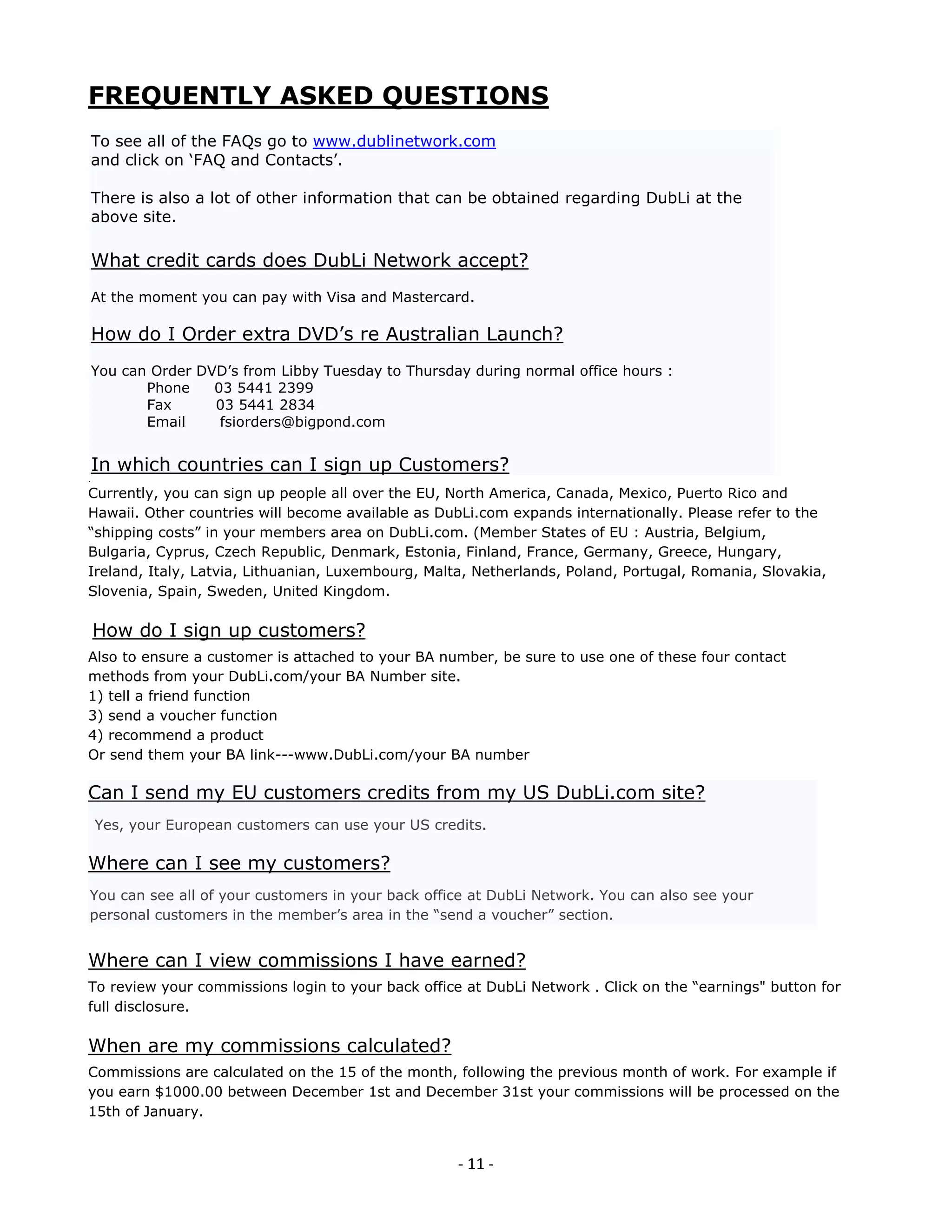 FREQUENTLY ASKED QUESTIONS
To see all of the FAQs go to www.dublinetwork.com
and click on ‘FAQ and Contacts’.

There is also a lot of other information that can be obtained regarding DubLi at the
above site.

What credit cards does DubLi Network accept?
At the moment you can pay with Visa and Mastercard.

How do I Order extra DVD’s re Australian Launch?
You can Order DVD’s from Libby Tuesday to Thursday during normal office hours :
       Phone    03 5441 2399
       Fax      03 5441 2834
       Email     fsiorders@bigpond.com


In which countries can I sign up Customers?
Currently, you can sign up people all over the EU, North America, Canada, Mexico, Puerto Rico and
Hawaii. Other countries will become available as DubLi.com expands internationally. Please refer to the
“shipping costs” in your members area on DubLi.com. (Member States of EU : Austria, Belgium,
Bulgaria, Cyprus, Czech Republic, Denmark, Estonia, Finland, France, Germany, Greece, Hungary,
Ireland, Italy, Latvia, Lithuanian, Luxembourg, Malta, Netherlands, Poland, Portugal, Romania, Slovakia,
Slovenia, Spain, Sweden, United Kingdom.

How do I sign up customers?
Also to ensure a customer is attached to your BA number, be sure to use one of these four contact
methods from your DubLi.com/your BA Number site.
1) tell a friend function
3) send a voucher function
4) recommend a product
Or send them your BA link---www.DubLi.com/your BA number

Can I send my EU customers credits from my US DubLi.com site?
Yes, your European customers can use your US credits.

Where can I see my customers?
You can see all of your customers in your back office at DubLi Network. You can also see your
personal customers in the member’s area in the “send a voucher” section.


Where can I view commissions I have earned?
To review your commissions login to your back office at DubLi Network . Click on the “earnings" button for
full disclosure.

When are my commissions calculated?
Commissions are calculated on the 15 of the month, following the previous month of work. For example if
you earn $1000.00 between December 1st and December 31st your commissions will be processed on the
15th of January.


                                                    - 11 -
 