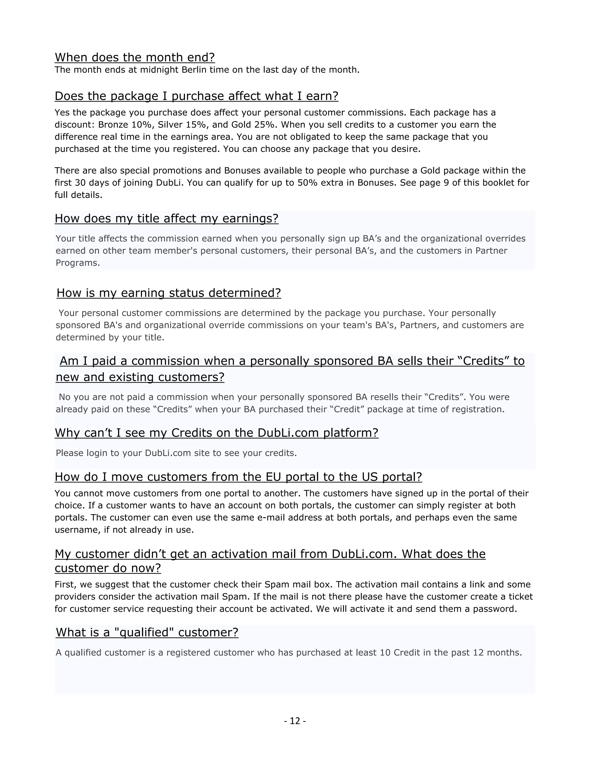 When does the month end?
The month ends at midnight Berlin time on the last day of the month.


Does the package I purchase affect what I earn?
Yes the package you purchase does affect your personal customer commissions. Each package has a
discount: Bronze 10%, Silver 15%, and Gold 25%. When you sell credits to a customer you earn the
difference real time in the earnings area. You are not obligated to keep the same package that you
purchased at the time you registered. You can choose any package that you desire.

There are also special promotions and Bonuses available to people who purchase a Gold package within the
first 30 days of joining DubLi. You can qualify for up to 50% extra in Bonuses. See page 9 of this booklet for
full details.

How does my title affect my earnings?
Your title affects the commission earned when you personally sign up BA’s and the organizational overrides
earned on other team member's personal customers, their personal BA’s, and the customers in Partner
Programs.


How is my earning status determined?
 Your personal customer commissions are determined by the package you purchase. Your personally
sponsored BA's and organizational override commissions on your team's BA's, Partners, and customers are
determined by your title.

 Am I paid a commission when a personally sponsored BA sells their “Credits” to
new and existing customers?
 No you are not paid a commission when your personally sponsored BA resells their “Credits”. You were
already paid on these “Credits” when your BA purchased their “Credit” package at time of registration.

Why can’t I see my Credits on the DubLi.com platform?
Please login to your DubLi.com site to see your credits.

How do I move customers from the EU portal to the US portal?
You cannot move customers from one portal to another. The customers have signed up in the portal of their
choice. If a customer wants to have an account on both portals, the customer can simply register at both
portals. The customer can even use the same e-mail address at both portals, and perhaps even the same
username, if not already in use.

My customer didn’t get an activation mail from DubLi.com. What does the
customer do now?
First, we suggest that the customer check their Spam mail box. The activation mail contains a link and some
providers consider the activation mail Spam. If the mail is not there please have the customer create a ticket
for customer service requesting their account be activated. We will activate it and send them a password.

What is a "qualified" customer?
A qualified customer is a registered customer who has purchased at least 10 Credit in the past 12 months.




                                                     - 12 -
 