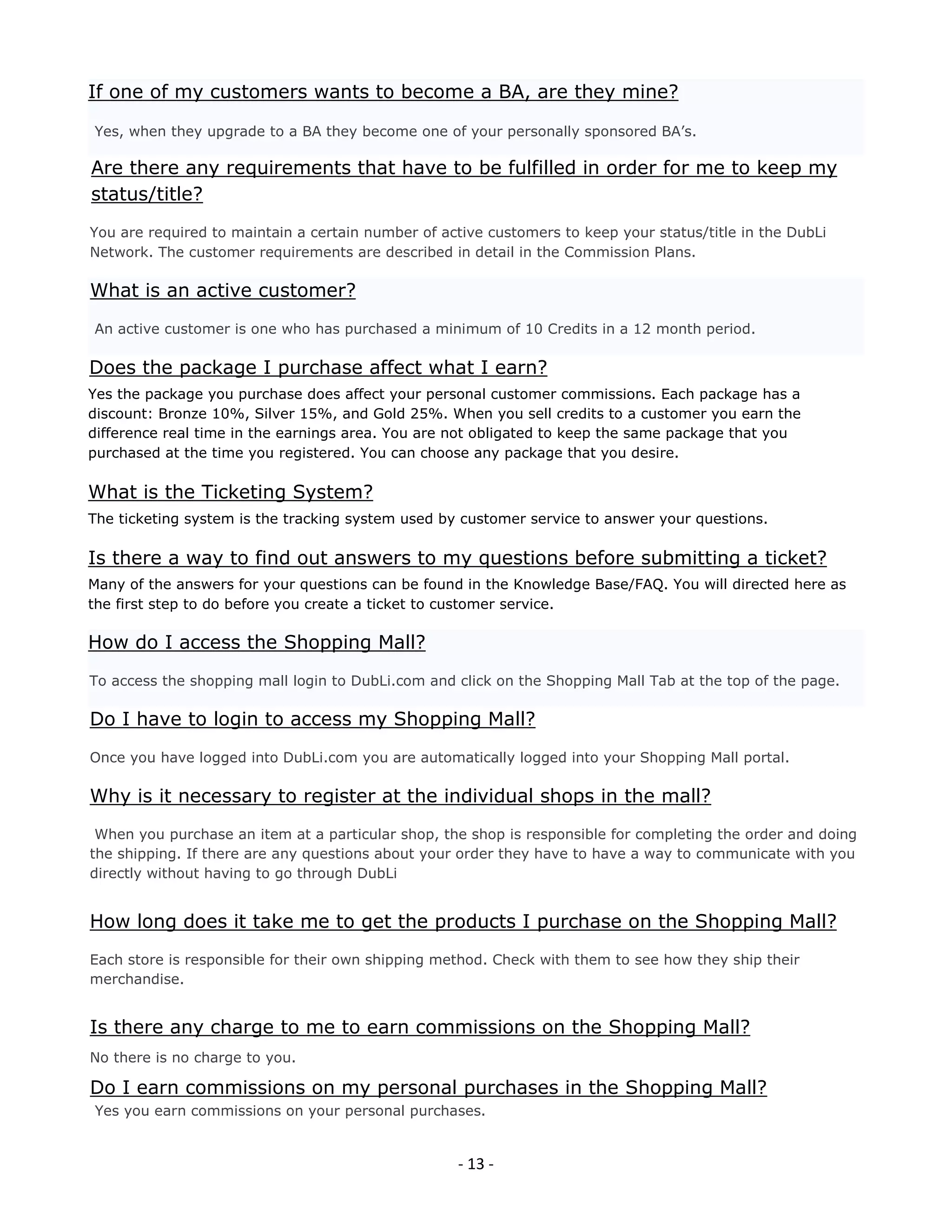 If one of my customers wants to become a BA, are they mine?

Yes, when they upgrade to a BA they become one of your personally sponsored BA’s.

Are there any requirements that have to be fulfilled in order for me to keep my
status/title?
You are required to maintain a certain number of active customers to keep your status/title in the DubLi
Network. The customer requirements are described in detail in the Commission Plans.

What is an active customer?
An active customer is one who has purchased a minimum of 10 Credits in a 12 month period.

Does the package I purchase affect what I earn?
Yes the package you purchase does affect your personal customer commissions. Each package has a
discount: Bronze 10%, Silver 15%, and Gold 25%. When you sell credits to a customer you earn the
difference real time in the earnings area. You are not obligated to keep the same package that you
purchased at the time you registered. You can choose any package that you desire.

What is the Ticketing System?
The ticketing system is the tracking system used by customer service to answer your questions.

Is there a way to find out answers to my questions before submitting a ticket?
Many of the answers for your questions can be found in the Knowledge Base/FAQ. You will directed here as
the first step to do before you create a ticket to customer service.

How do I access the Shopping Mall?
To access the shopping mall login to DubLi.com and click on the Shopping Mall Tab at the top of the page.

Do I have to login to access my Shopping Mall?
Once you have logged into DubLi.com you are automatically logged into your Shopping Mall portal.

Why is it necessary to register at the individual shops in the mall?
 When you purchase an item at a particular shop, the shop is responsible for completing the order and doing
the shipping. If there are any questions about your order they have to have a way to communicate with you
directly without having to go through DubLi


How long does it take me to get the products I purchase on the Shopping Mall?
Each store is responsible for their own shipping method. Check with them to see how they ship their
merchandise.


Is there any charge to me to earn commissions on the Shopping Mall?
No there is no charge to you.

Do I earn commissions on my personal purchases in the Shopping Mall?
Yes you earn commissions on your personal purchases.


                                                    - 13 -
 