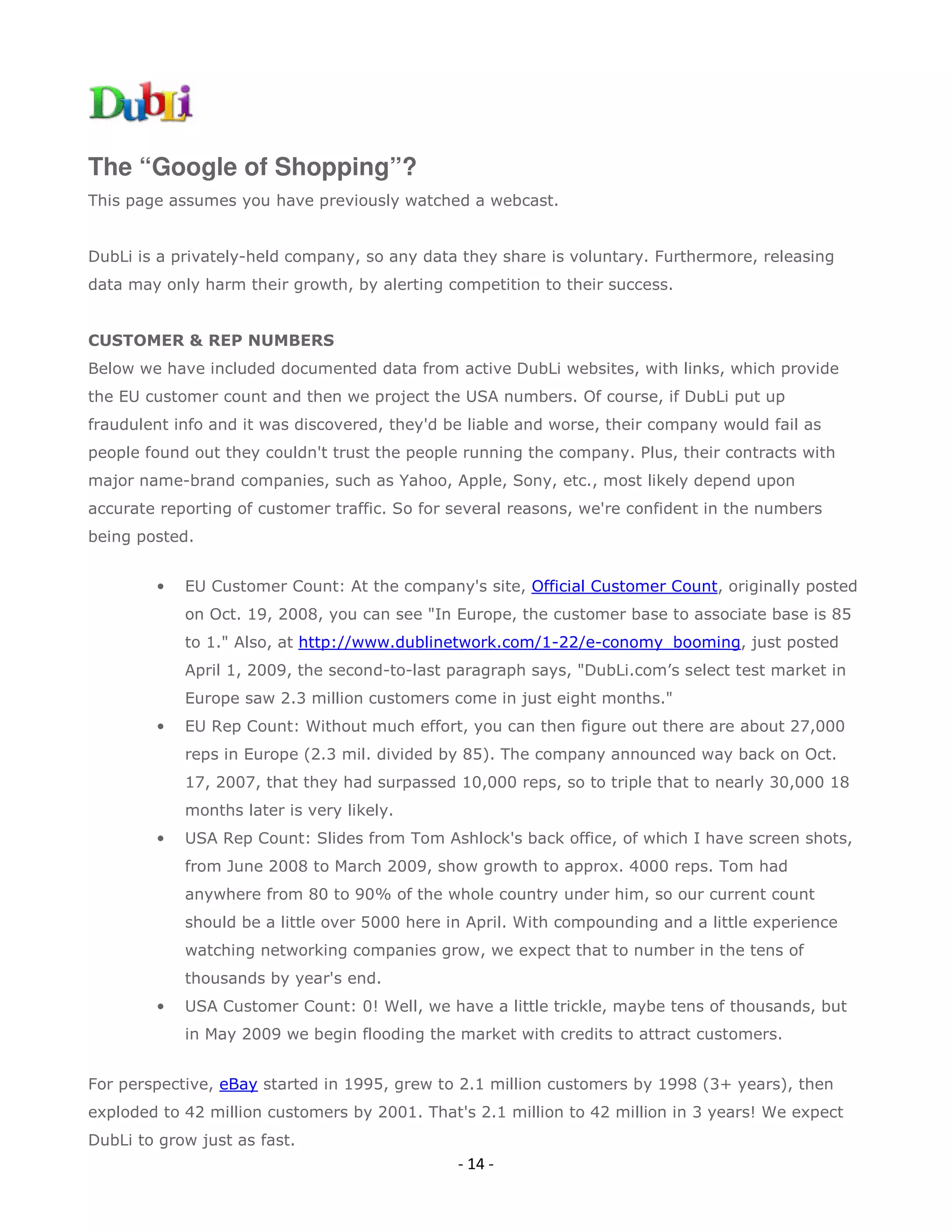 The “Google of Shopping”?
This page assumes you have previously watched a webcast.


DubLi is a privately-held company, so any data they share is voluntary. Furthermore, releasing
data may only harm their growth, by alerting competition to their success.


CUSTOMER & REP NUMBERS
Below we have included documented data from active DubLi websites, with links, which provide
the EU customer count and then we project the USA numbers. Of course, if DubLi put up
fraudulent info and it was discovered, they'd be liable and worse, their company would fail as
people found out they couldn't trust the people running the company. Plus, their contracts with
major name-brand companies, such as Yahoo, Apple, Sony, etc., most likely depend upon
accurate reporting of customer traffic. So for several reasons, we're confident in the numbers
being posted.


        •   EU Customer Count: At the company's site, Official Customer Count, originally posted
            on Oct. 19, 2008, you can see "In Europe, the customer base to associate base is 85
            to 1." Also, at http://www.dublinetwork.com/1-22/e-conomy_booming, just posted
            April 1, 2009, the second-to-last paragraph says, "DubLi.com’s select test market in
            Europe saw 2.3 million customers come in just eight months."
        •   EU Rep Count: Without much effort, you can then figure out there are about 27,000
            reps in Europe (2.3 mil. divided by 85). The company announced way back on Oct.
            17, 2007, that they had surpassed 10,000 reps, so to triple that to nearly 30,000 18
            months later is very likely.
        •   USA Rep Count: Slides from Tom Ashlock's back office, of which I have screen shots,
            from June 2008 to March 2009, show growth to approx. 4000 reps. Tom had
            anywhere from 80 to 90% of the whole country under him, so our current count
            should be a little over 5000 here in April. With compounding and a little experience
            watching networking companies grow, we expect that to number in the tens of
            thousands by year's end.
        •   USA Customer Count: 0! Well, we have a little trickle, maybe tens of thousands, but
            in May 2009 we begin flooding the market with credits to attract customers.


For perspective, eBay started in 1995, grew to 2.1 million customers by 1998 (3+ years), then
exploded to 42 million customers by 2001. That's 2.1 million to 42 million in 3 years! We expect
DubLi to grow just as fast.
                                               - 14 -
 