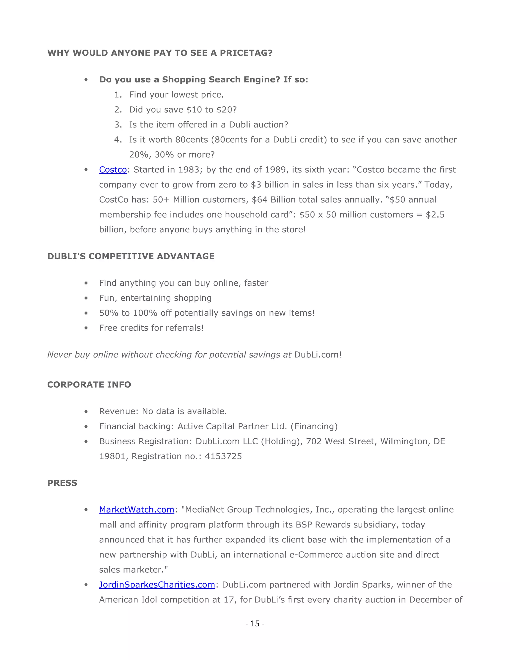 WHY WOULD ANYONE PAY TO SEE A PRICETAG?


        •   Do you use a Shopping Search Engine? If so:
               1. Find your lowest price.
               2. Did you save $10 to $20?
               3. Is the item offered in a Dubli auction?
               4. Is it worth 80cents (80cents for a DubLi credit) to see if you can save another
                   20%, 30% or more?
        •   Costco: Started in 1983; by the end of 1989, its sixth year: “Costco became the first
            company ever to grow from zero to $3 billion in sales in less than six years.” Today,
            CostCo has: 50+ Million customers, $64 Billion total sales annually. “$50 annual
            membership fee includes one household card”: $50 x 50 million customers = $2.5
            billion, before anyone buys anything in the store!


DUBLI'S COMPETITIVE ADVANTAGE


        •   Find anything you can buy online, faster
        •   Fun, entertaining shopping
        •   50% to 100% off potentially savings on new items!
        •   Free credits for referrals!


Never buy online without checking for potential savings at DubLi.com!


CORPORATE INFO


        •   Revenue: No data is available.
        •   Financial backing: Active Capital Partner Ltd. (Financing)
        •   Business Registration: DubLi.com LLC (Holding), 702 West Street, Wilmington, DE
            19801, Registration no.: 4153725


PRESS


        •   MarketWatch.com: "MediaNet Group Technologies, Inc., operating the largest online
            mall and affinity program platform through its BSP Rewards subsidiary, today
            announced that it has further expanded its client base with the implementation of a
            new partnership with DubLi, an international e-Commerce auction site and direct
            sales marketer."
        •   JordinSparkesCharities.com: DubLi.com partnered with Jordin Sparks, winner of the
            American Idol competition at 17, for DubLi’s first every charity auction in December of

                                               - 15 -
 