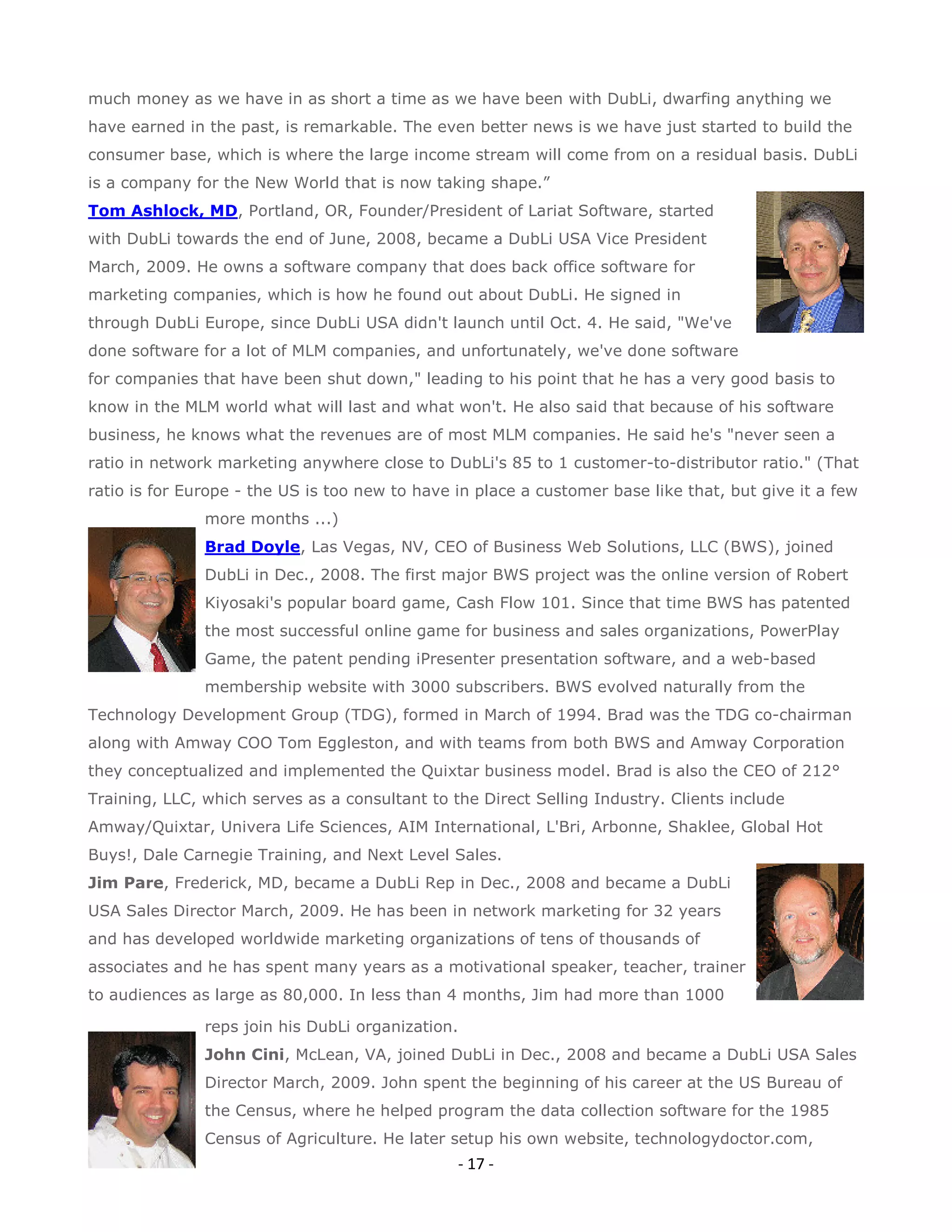 much money as we have in as short a time as we have been with DubLi, dwarfing anything we
have earned in the past, is remarkable. The even better news is we have just started to build the
consumer base, which is where the large income stream will come from on a residual basis. DubLi
is a company for the New World that is now taking shape.”
Tom Ashlock, MD, Portland, OR, Founder/President of Lariat Software, started
with DubLi towards the end of June, 2008, became a DubLi USA Vice President
March, 2009. He owns a software company that does back office software for
marketing companies, which is how he found out about DubLi. He signed in
through DubLi Europe, since DubLi USA didn't launch until Oct. 4. He said, "We've
done software for a lot of MLM companies, and unfortunately, we've done software
for companies that have been shut down," leading to his point that he has a very good basis to
know in the MLM world what will last and what won't. He also said that because of his software
business, he knows what the revenues are of most MLM companies. He said he's "never seen a
ratio in network marketing anywhere close to DubLi's 85 to 1 customer-to-distributor ratio." (That
ratio is for Europe - the US is too new to have in place a customer base like that, but give it a few
               more months ...)
               Brad Doyle, Las Vegas, NV, CEO of Business Web Solutions, LLC (BWS), joined
               DubLi in Dec., 2008. The first major BWS project was the online version of Robert
               Kiyosaki's popular board game, Cash Flow 101. Since that time BWS has patented
               the most successful online game for business and sales organizations, PowerPlay
               Game, the patent pending iPresenter presentation software, and a web-based
               membership website with 3000 subscribers. BWS evolved naturally from the
Technology Development Group (TDG), formed in March of 1994. Brad was the TDG co-chairman
along with Amway COO Tom Eggleston, and with teams from both BWS and Amway Corporation
they conceptualized and implemented the Quixtar business model. Brad is also the CEO of 212°
Training, LLC, which serves as a consultant to the Direct Selling Industry. Clients include
Amway/Quixtar, Univera Life Sciences, AIM International, L'Bri, Arbonne, Shaklee, Global Hot
Buys!, Dale Carnegie Training, and Next Level Sales.
Jim Pare, Frederick, MD, became a DubLi Rep in Dec., 2008 and became a DubLi
USA Sales Director March, 2009. He has been in network marketing for 32 years
and has developed worldwide marketing organizations of tens of thousands of
associates and he has spent many years as a motivational speaker, teacher, trainer
to audiences as large as 80,000. In less than 4 months, Jim had more than 1000

               reps join his DubLi organization.
               John Cini, McLean, VA, joined DubLi in Dec., 2008 and became a DubLi USA Sales
               Director March, 2009. John spent the beginning of his career at the US Bureau of
               the Census, where he helped program the data collection software for the 1985
               Census of Agriculture. He later setup his own website, technologydoctor.com,
                                                - 17 -
 