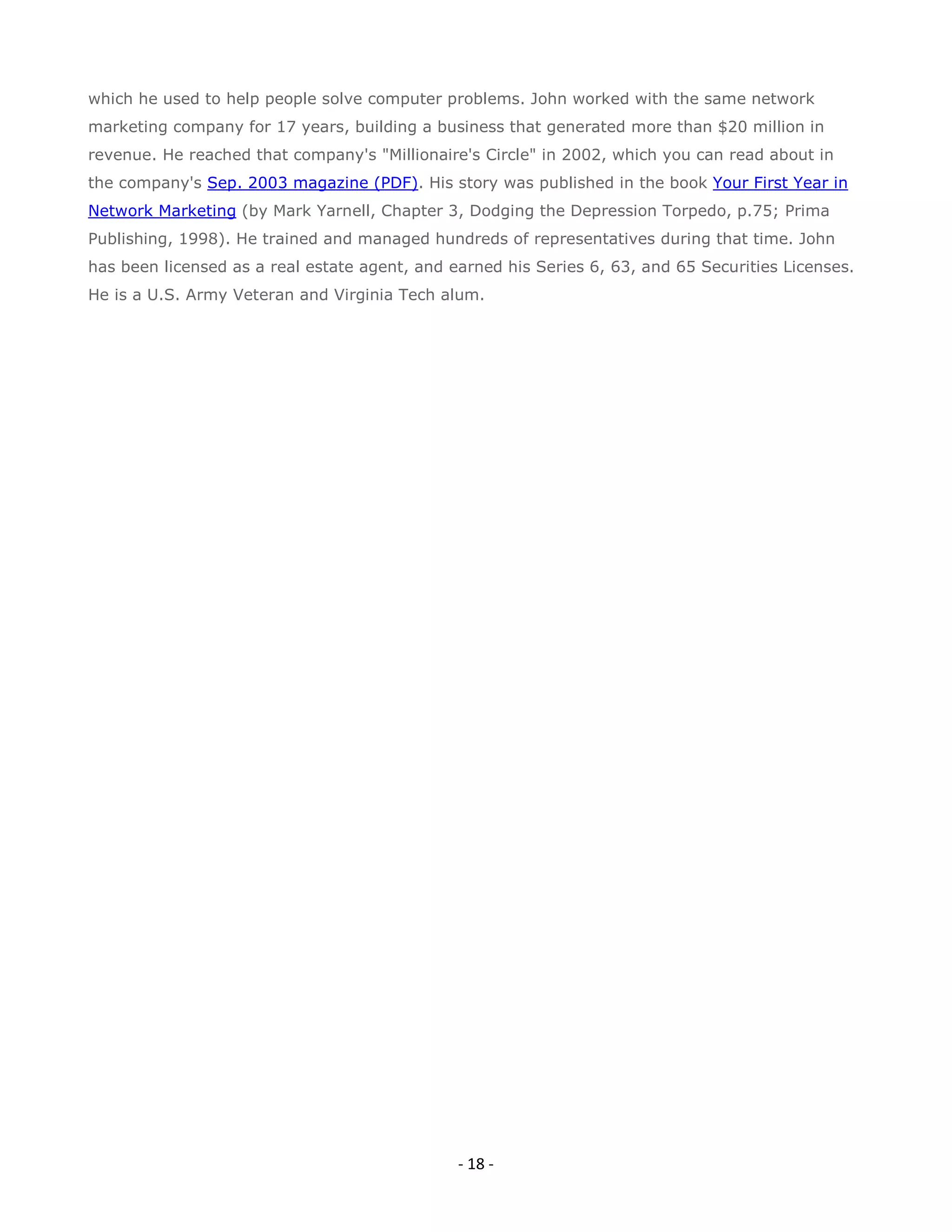 which he used to help people solve computer problems. John worked with the same network
marketing company for 17 years, building a business that generated more than $20 million in
revenue. He reached that company's "Millionaire's Circle" in 2002, which you can read about in
the company's Sep. 2003 magazine (PDF). His story was published in the book Your First Year in
Network Marketing (by Mark Yarnell, Chapter 3, Dodging the Depression Torpedo, p.75; Prima
Publishing, 1998). He trained and managed hundreds of representatives during that time. John
has been licensed as a real estate agent, and earned his Series 6, 63, and 65 Securities Licenses.
He is a U.S. Army Veteran and Virginia Tech alum.




                                               - 18 -
 