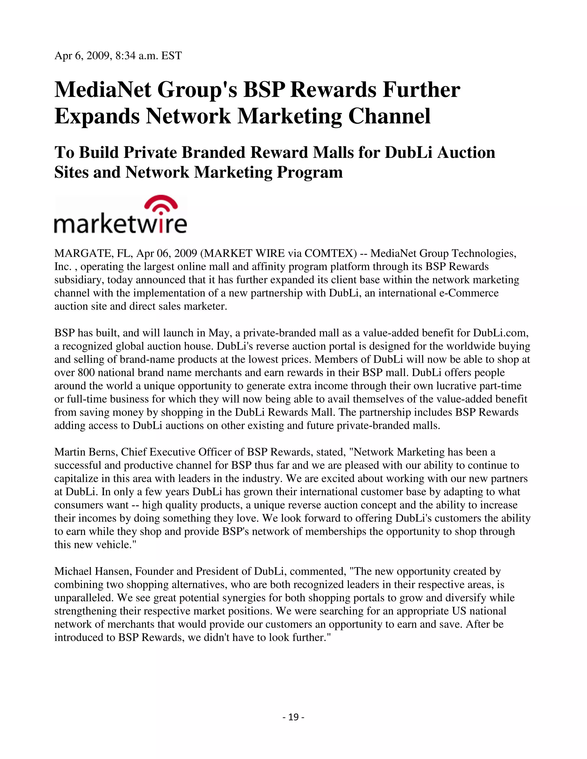 Apr 6, 2009, 8:34 a.m. EST


MediaNet Group's BSP Rewards Further
Expands Network Marketing Channel
To Build Private Branded Reward Malls for DubLi Auction
Sites and Network Marketing Program



MARGATE, FL, Apr 06, 2009 (MARKET WIRE via COMTEX) -- MediaNet Group Technologies,
Inc. , operating the largest online mall and affinity program platform through its BSP Rewards
subsidiary, today announced that it has further expanded its client base within the network marketing
channel with the implementation of a new partnership with DubLi, an international e-Commerce
auction site and direct sales marketer.

BSP has built, and will launch in May, a private-branded mall as a value-added benefit for DubLi.com,
a recognized global auction house. DubLi's reverse auction portal is designed for the worldwide buying
and selling of brand-name products at the lowest prices. Members of DubLi will now be able to shop at
over 800 national brand name merchants and earn rewards in their BSP mall. DubLi offers people
around the world a unique opportunity to generate extra income through their own lucrative part-time
or full-time business for which they will now being able to avail themselves of the value-added benefit
from saving money by shopping in the DubLi Rewards Mall. The partnership includes BSP Rewards
adding access to DubLi auctions on other existing and future private-branded malls.

Martin Berns, Chief Executive Officer of BSP Rewards, stated, "Network Marketing has been a
successful and productive channel for BSP thus far and we are pleased with our ability to continue to
capitalize in this area with leaders in the industry. We are excited about working with our new partners
at DubLi. In only a few years DubLi has grown their international customer base by adapting to what
consumers want -- high quality products, a unique reverse auction concept and the ability to increase
their incomes by doing something they love. We look forward to offering DubLi's customers the ability
to earn while they shop and provide BSP's network of memberships the opportunity to shop through
this new vehicle."

Michael Hansen, Founder and President of DubLi, commented, "The new opportunity created by
combining two shopping alternatives, who are both recognized leaders in their respective areas, is
unparalleled. We see great potential synergies for both shopping portals to grow and diversify while
strengthening their respective market positions. We were searching for an appropriate US national
network of merchants that would provide our customers an opportunity to earn and save. After be
introduced to BSP Rewards, we didn't have to look further."




                                                 - 19 -
 