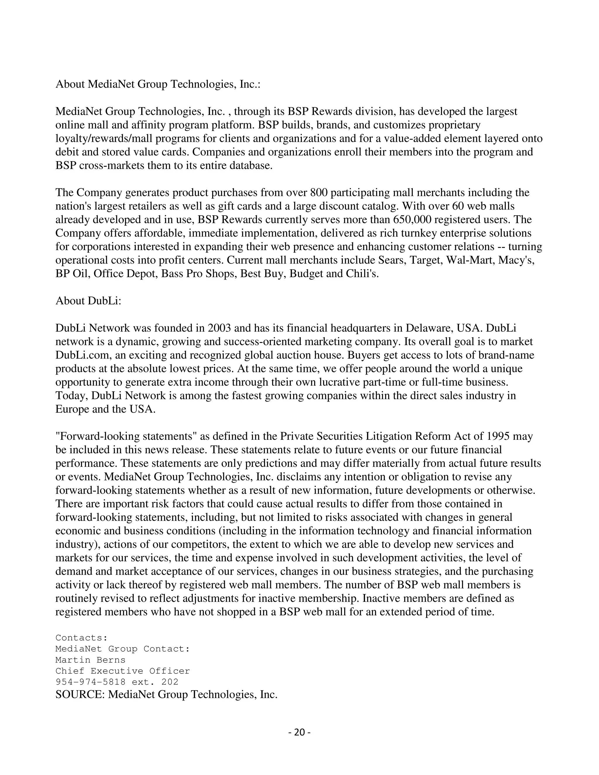 About MediaNet Group Technologies, Inc.:

MediaNet Group Technologies, Inc. , through its BSP Rewards division, has developed the largest
online mall and affinity program platform. BSP builds, brands, and customizes proprietary
loyalty/rewards/mall programs for clients and organizations and for a value-added element layered onto
debit and stored value cards. Companies and organizations enroll their members into the program and
BSP cross-markets them to its entire database.

The Company generates product purchases from over 800 participating mall merchants including the
nation's largest retailers as well as gift cards and a large discount catalog. With over 60 web malls
already developed and in use, BSP Rewards currently serves more than 650,000 registered users. The
Company offers affordable, immediate implementation, delivered as rich turnkey enterprise solutions
for corporations interested in expanding their web presence and enhancing customer relations -- turning
operational costs into profit centers. Current mall merchants include Sears, Target, Wal-Mart, Macy's,
BP Oil, Office Depot, Bass Pro Shops, Best Buy, Budget and Chili's.

About DubLi:

DubLi Network was founded in 2003 and has its financial headquarters in Delaware, USA. DubLi
network is a dynamic, growing and success-oriented marketing company. Its overall goal is to market
DubLi.com, an exciting and recognized global auction house. Buyers get access to lots of brand-name
products at the absolute lowest prices. At the same time, we offer people around the world a unique
opportunity to generate extra income through their own lucrative part-time or full-time business.
Today, DubLi Network is among the fastest growing companies within the direct sales industry in
Europe and the USA.

"Forward-looking statements" as defined in the Private Securities Litigation Reform Act of 1995 may
be included in this news release. These statements relate to future events or our future financial
performance. These statements are only predictions and may differ materially from actual future results
or events. MediaNet Group Technologies, Inc. disclaims any intention or obligation to revise any
forward-looking statements whether as a result of new information, future developments or otherwise.
There are important risk factors that could cause actual results to differ from those contained in
forward-looking statements, including, but not limited to risks associated with changes in general
economic and business conditions (including in the information technology and financial information
industry), actions of our competitors, the extent to which we are able to develop new services and
markets for our services, the time and expense involved in such development activities, the level of
demand and market acceptance of our services, changes in our business strategies, and the purchasing
activity or lack thereof by registered web mall members. The number of BSP web mall members is
routinely revised to reflect adjustments for inactive membership. Inactive members are defined as
registered members who have not shopped in a BSP web mall for an extended period of time.

Contacts:
MediaNet Group Contact:
Martin Berns
Chief Executive Officer
954-974-5818 ext. 202
SOURCE: MediaNet Group Technologies, Inc.


                                                 - 20 -
 