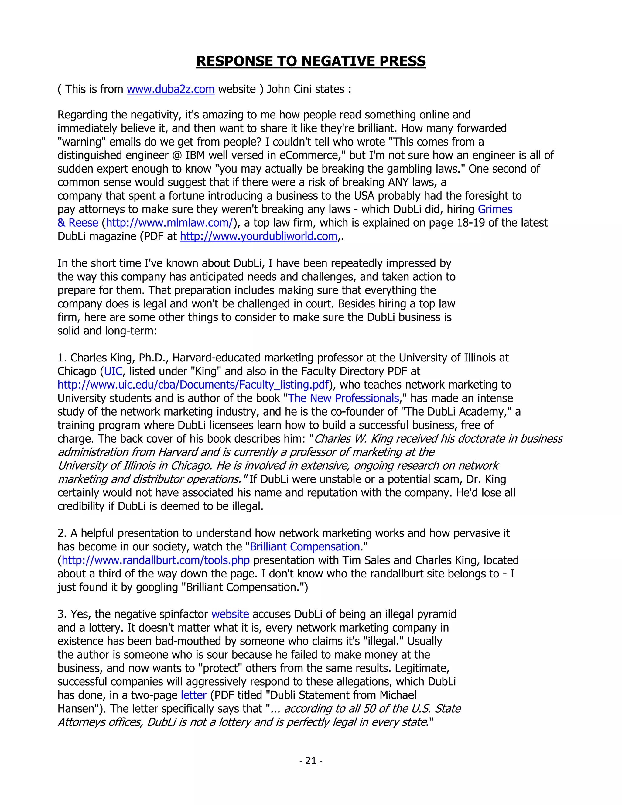 RESPONSE TO NEGATIVE PRESS
( This is from www.duba2z.com website ) John Cini states :

Regarding the negativity, it's amazing to me how people read something online and
immediately believe it, and then want to share it like they're brilliant. How many forwarded
"warning" emails do we get from people? I couldn't tell who wrote "This comes from a
distinguished engineer @ IBM well versed in eCommerce," but I'm not sure how an engineer is all of
sudden expert enough to know "you may actually be breaking the gambling laws." One second of
common sense would suggest that if there were a risk of breaking ANY laws, a
company that spent a fortune introducing a business to the USA probably had the foresight to
pay attorneys to make sure they weren't breaking any laws - which DubLi did, hiring Grimes
& Reese (http://www.mlmlaw.com/), a top law firm, which is explained on page 18-19 of the latest
DubLi magazine (PDF at http://www.yourdubliworld.com,.

In the short time I've known about DubLi, I have been repeatedly impressed by
the way this company has anticipated needs and challenges, and taken action to
prepare for them. That preparation includes making sure that everything the
company does is legal and won't be challenged in court. Besides hiring a top law
firm, here are some other things to consider to make sure the DubLi business is
solid and long-term:

1. Charles King, Ph.D., Harvard-educated marketing professor at the University of Illinois at
Chicago (UIC, listed under "King" and also in the Faculty Directory PDF at
http://www.uic.edu/cba/Documents/Faculty_listing.pdf), who teaches network marketing to
University students and is author of the book "The New Professionals," has made an intense
study of the network marketing industry, and he is the co-founder of "The DubLi Academy," a
training program where DubLi licensees learn how to build a successful business, free of
charge. The back cover of his book describes him: "Charles W. King received his doctorate in business
administration from Harvard and is currently a professor of marketing at the
University of Illinois in Chicago. He is involved in extensive, ongoing research on network
marketing and distributor operations." If DubLi were unstable or a potential scam, Dr. King
certainly would not have associated his name and reputation with the company. He'd lose all
credibility if DubLi is deemed to be illegal.

2. A helpful presentation to understand how network marketing works and how pervasive it
has become in our society, watch the "Brilliant Compensation."
(http://www.randallburt.com/tools.php presentation with Tim Sales and Charles King, located
about a third of the way down the page. I don't know who the randallburt site belongs to - I
just found it by googling "Brilliant Compensation.")

3. Yes, the negative spinfactor website accuses DubLi of being an illegal pyramid
and a lottery. It doesn't matter what it is, every network marketing company in
existence has been bad-mouthed by someone who claims it's "illegal." Usually
the author is someone who is sour because he failed to make money at the
business, and now wants to "protect" others from the same results. Legitimate,
successful companies will aggressively respond to these allegations, which DubLi
has done, in a two-page letter (PDF titled "Dubli Statement from Michael
Hansen"). The letter specifically says that "... according to all 50 of the U.S. State
Attorneys offices, DubLi is not a lottery and is perfectly legal in every state."


                                                   - 21 -
 