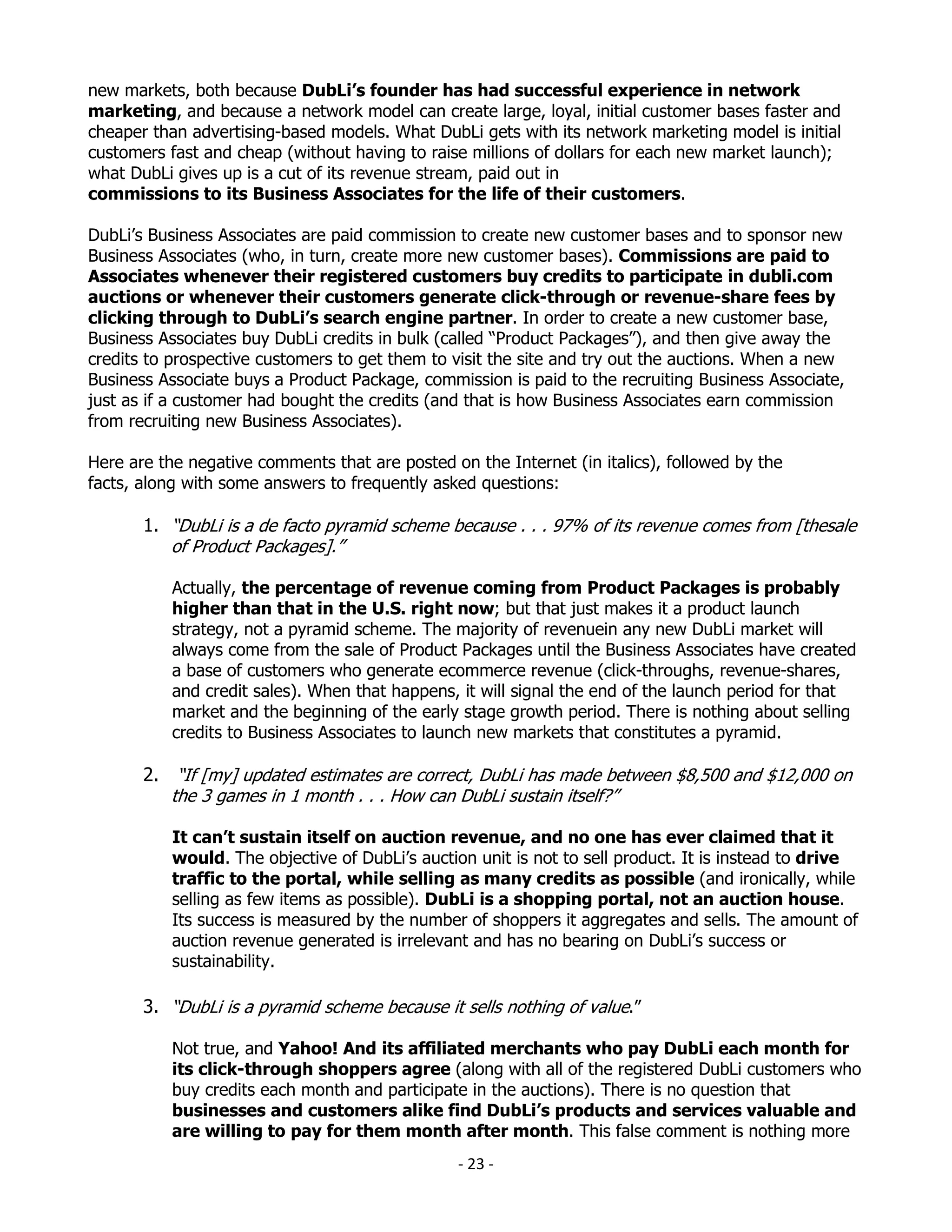new markets, both because DubLi’s founder has had successful experience in network
marketing, and because a network model can create large, loyal, initial customer bases faster and
cheaper than advertising-based models. What DubLi gets with its network marketing model is initial
customers fast and cheap (without having to raise millions of dollars for each new market launch);
what DubLi gives up is a cut of its revenue stream, paid out in
commissions to its Business Associates for the life of their customers.

DubLi’s Business Associates are paid commission to create new customer bases and to sponsor new
Business Associates (who, in turn, create more new customer bases). Commissions are paid to
Associates whenever their registered customers buy credits to participate in dubli.com
auctions or whenever their customers generate click-through or revenue-share fees by
clicking through to DubLi’s search engine partner. In order to create a new customer base,
Business Associates buy DubLi credits in bulk (called “Product Packages”), and then give away the
credits to prospective customers to get them to visit the site and try out the auctions. When a new
Business Associate buys a Product Package, commission is paid to the recruiting Business Associate,
just as if a customer had bought the credits (and that is how Business Associates earn commission
from recruiting new Business Associates).

Here are the negative comments that are posted on the Internet (in italics), followed by the
facts, along with some answers to frequently asked questions:

       1. “DubLi is a de facto pyramid scheme because . . . 97% of its revenue comes from [thesale
          of Product Packages].”

           Actually, the percentage of revenue coming from Product Packages is probably
           higher than that in the U.S. right now; but that just makes it a product launch
           strategy, not a pyramid scheme. The majority of revenuein any new DubLi market will
           always come from the sale of Product Packages until the Business Associates have created
           a base of customers who generate ecommerce revenue (click-throughs, revenue-shares,
           and credit sales). When that happens, it will signal the end of the launch period for that
           market and the beginning of the early stage growth period. There is nothing about selling
           credits to Business Associates to launch new markets that constitutes a pyramid.

       2. “If [my] updated estimates are correct, DubLi has made between $8,500 and $12,000 on
          the 3 games in 1 month . . . How can DubLi sustain itself?”

           It can’t sustain itself on auction revenue, and no one has ever claimed that it
           would. The objective of DubLi’s auction unit is not to sell product. It is instead to drive
           traffic to the portal, while selling as many credits as possible (and ironically, while
           selling as few items as possible). DubLi is a shopping portal, not an auction house.
           Its success is measured by the number of shoppers it aggregates and sells. The amount of
           auction revenue generated is irrelevant and has no bearing on DubLi’s success or
           sustainability.

       3. “DubLi is a pyramid scheme because it sells nothing of value.”

           Not true, and Yahoo! And its affiliated merchants who pay DubLi each month for
           its click-through shoppers agree (along with all of the registered DubLi customers who
           buy credits each month and participate in the auctions). There is no question that
           businesses and customers alike find DubLi’s products and services valuable and
           are willing to pay for them month after month. This false comment is nothing more
                                                 - 23 -
 