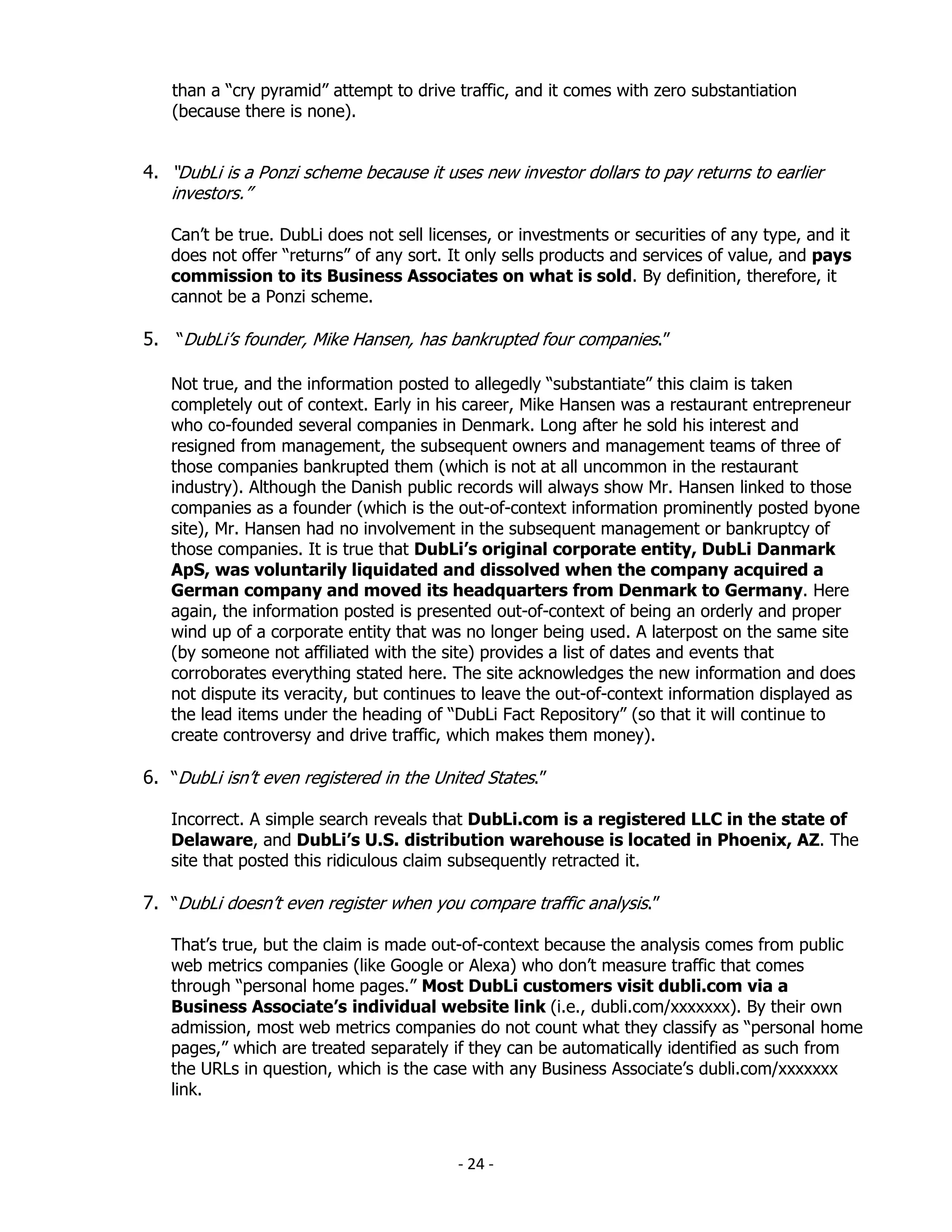 than a “cry pyramid” attempt to drive traffic, and it comes with zero substantiation
   (because there is none).


4. “DubLi is a Ponzi scheme because it uses new investor dollars to pay returns to earlier
   investors.”

   Can’t be true. DubLi does not sell licenses, or investments or securities of any type, and it
   does not offer “returns” of any sort. It only sells products and services of value, and pays
   commission to its Business Associates on what is sold. By definition, therefore, it
   cannot be a Ponzi scheme.

5. “DubLi’s founder, Mike Hansen, has bankrupted four companies.”

   Not true, and the information posted to allegedly “substantiate” this claim is taken
   completely out of context. Early in his career, Mike Hansen was a restaurant entrepreneur
   who co-founded several companies in Denmark. Long after he sold his interest and
   resigned from management, the subsequent owners and management teams of three of
   those companies bankrupted them (which is not at all uncommon in the restaurant
   industry). Although the Danish public records will always show Mr. Hansen linked to those
   companies as a founder (which is the out-of-context information prominently posted byone
   site), Mr. Hansen had no involvement in the subsequent management or bankruptcy of
   those companies. It is true that DubLi’s original corporate entity, DubLi Danmark
   ApS, was voluntarily liquidated and dissolved when the company acquired a
   German company and moved its headquarters from Denmark to Germany. Here
   again, the information posted is presented out-of-context of being an orderly and proper
   wind up of a corporate entity that was no longer being used. A laterpost on the same site
   (by someone not affiliated with the site) provides a list of dates and events that
   corroborates everything stated here. The site acknowledges the new information and does
   not dispute its veracity, but continues to leave the out-of-context information displayed as
   the lead items under the heading of “DubLi Fact Repository” (so that it will continue to
   create controversy and drive traffic, which makes them money).

6. “DubLi isn’t even registered in the United States.”

   Incorrect. A simple search reveals that DubLi.com is a registered LLC in the state of
   Delaware, and DubLi’s U.S. distribution warehouse is located in Phoenix, AZ. The
   site that posted this ridiculous claim subsequently retracted it.

7. “DubLi doesn’t even register when you compare traffic analysis.”

   That’s true, but the claim is made out-of-context because the analysis comes from public
   web metrics companies (like Google or Alexa) who don’t measure traffic that comes
   through “personal home pages.” Most DubLi customers visit dubli.com via a
   Business Associate’s individual website link (i.e., dubli.com/xxxxxxx). By their own
   admission, most web metrics companies do not count what they classify as “personal home
   pages,” which are treated separately if they can be automatically identified as such from
   the URLs in question, which is the case with any Business Associate’s dubli.com/xxxxxxx
   link.



                                          - 24 -
 