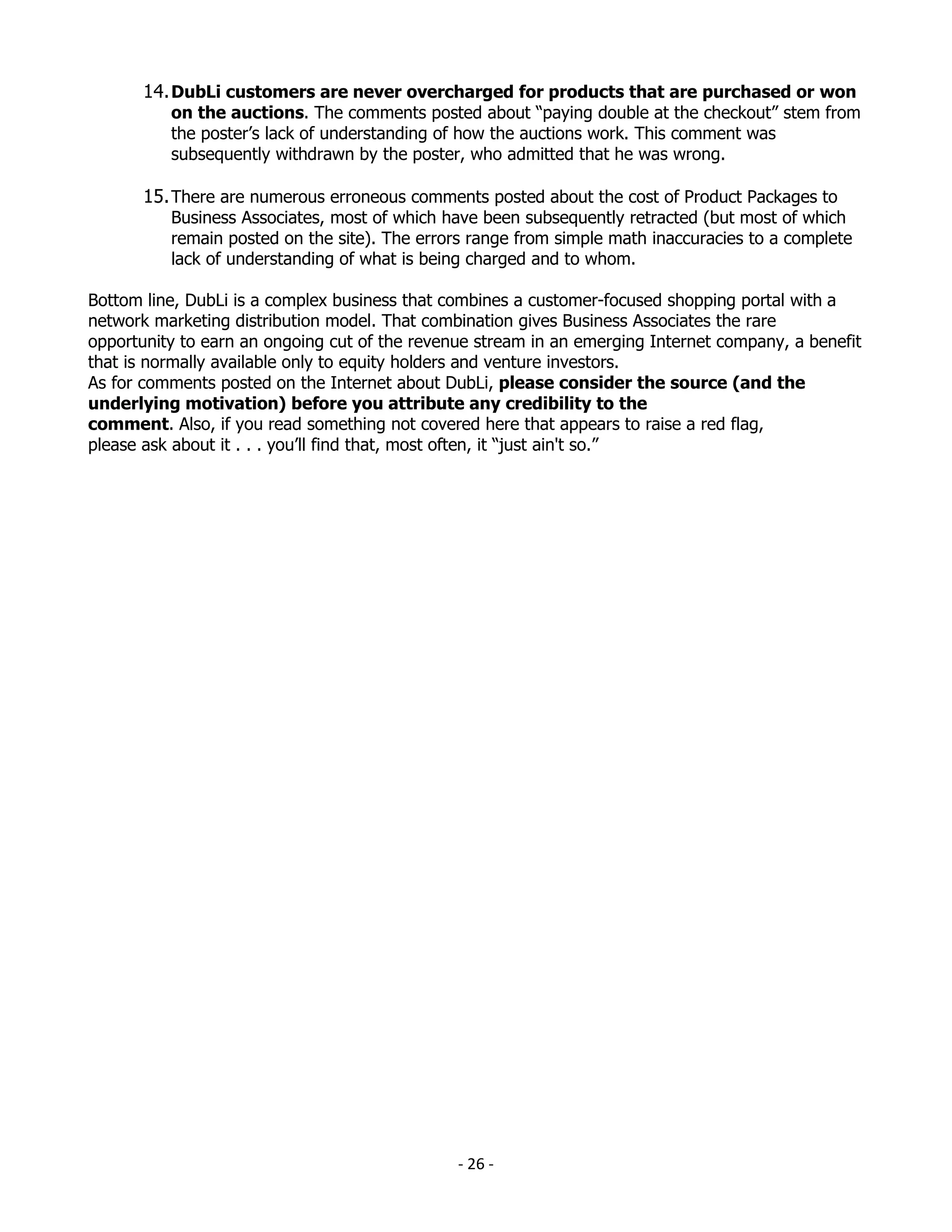14. DubLi customers are never overcharged for products that are purchased or won
          on the auctions. The comments posted about “paying double at the checkout” stem from
          the poster’s lack of understanding of how the auctions work. This comment was
          subsequently withdrawn by the poster, who admitted that he was wrong.

       15. There are numerous erroneous comments posted about the cost of Product Packages to
          Business Associates, most of which have been subsequently retracted (but most of which
          remain posted on the site). The errors range from simple math inaccuracies to a complete
          lack of understanding of what is being charged and to whom.

Bottom line, DubLi is a complex business that combines a customer-focused shopping portal with a
network marketing distribution model. That combination gives Business Associates the rare
opportunity to earn an ongoing cut of the revenue stream in an emerging Internet company, a benefit
that is normally available only to equity holders and venture investors.
As for comments posted on the Internet about DubLi, please consider the source (and the
underlying motivation) before you attribute any credibility to the
comment. Also, if you read something not covered here that appears to raise a red flag,
please ask about it . . . you’ll find that, most often, it “just ain't so.”




                                               - 26 -
 