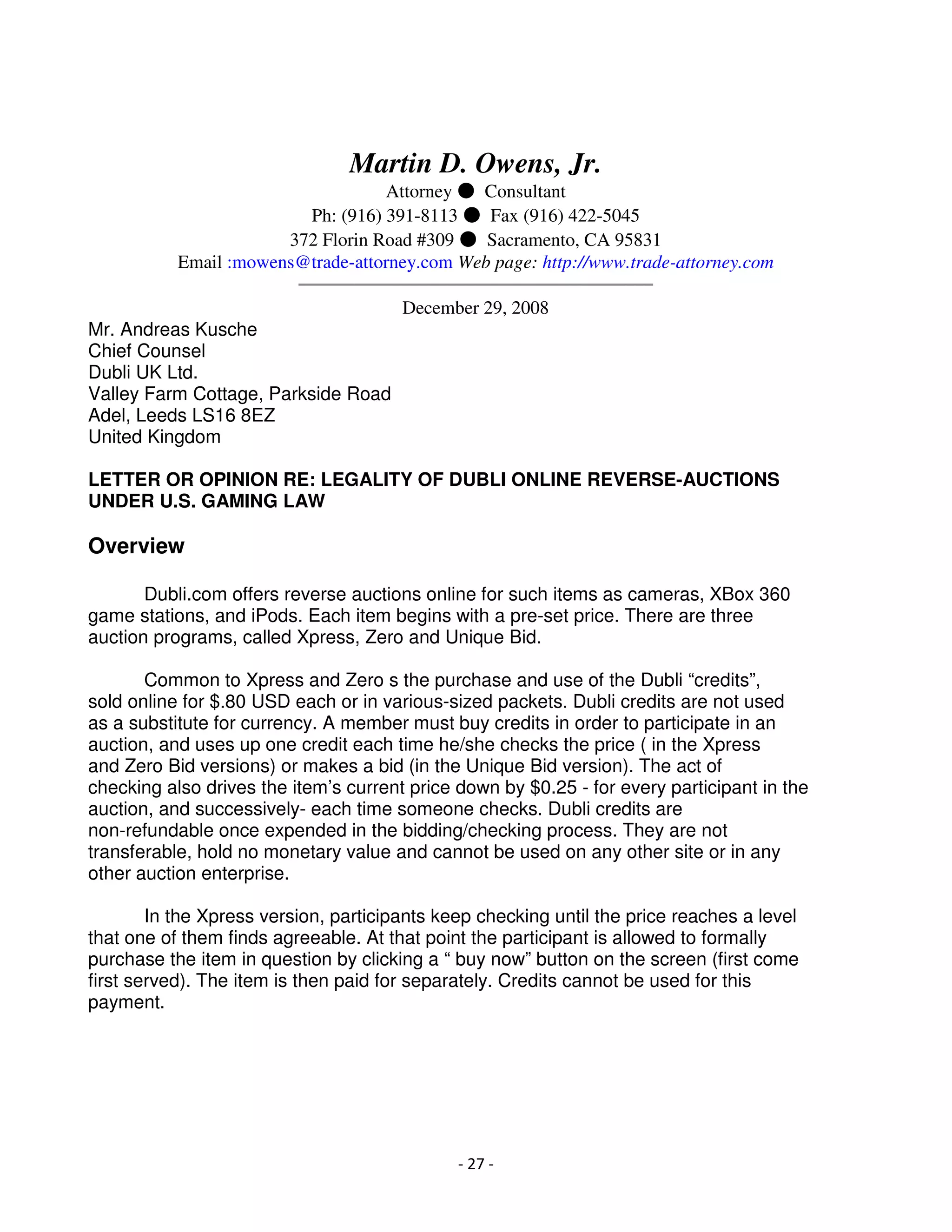 Martin D. Owens, Jr.
                                   Attorney ● Consultant
                         Ph: (916) 391-8113 ● Fax (916) 422-5045
                       372 Florin Road #309 ● Sacramento, CA 95831
          Email :mowens@trade-attorney.com Web page: http://www.trade-attorney.com
                        ══════════════════════════════════════
                                     December 29, 2008
Mr. Andreas Kusche
Chief Counsel
Dubli UK Ltd.
Valley Farm Cottage, Parkside Road
Adel, Leeds LS16 8EZ
United Kingdom

LETTER OR OPINION RE: LEGALITY OF DUBLI ONLINE REVERSE-AUCTIONS
UNDER U.S. GAMING LAW

Overview

       Dubli.com offers reverse auctions online for such items as cameras, XBox 360
game stations, and iPods. Each item begins with a pre-set price. There are three
auction programs, called Xpress, Zero and Unique Bid.

       Common to Xpress and Zero s the purchase and use of the Dubli “credits”,
sold online for $.80 USD each or in various-sized packets. Dubli credits are not used
as a substitute for currency. A member must buy credits in order to participate in an
auction, and uses up one credit each time he/she checks the price ( in the Xpress
and Zero Bid versions) or makes a bid (in the Unique Bid version). The act of
checking also drives the item’s current price down by $0.25 - for every participant in the
auction, and successively- each time someone checks. Dubli credits are
non-refundable once expended in the bidding/checking process. They are not
transferable, hold no monetary value and cannot be used on any other site or in any
other auction enterprise.

        In the Xpress version, participants keep checking until the price reaches a level
that one of them finds agreeable. At that point the participant is allowed to formally
purchase the item in question by clicking a “ buy now” button on the screen (first come
first served). The item is then paid for separately. Credits cannot be used for this
payment.




                                              - 27 -
 