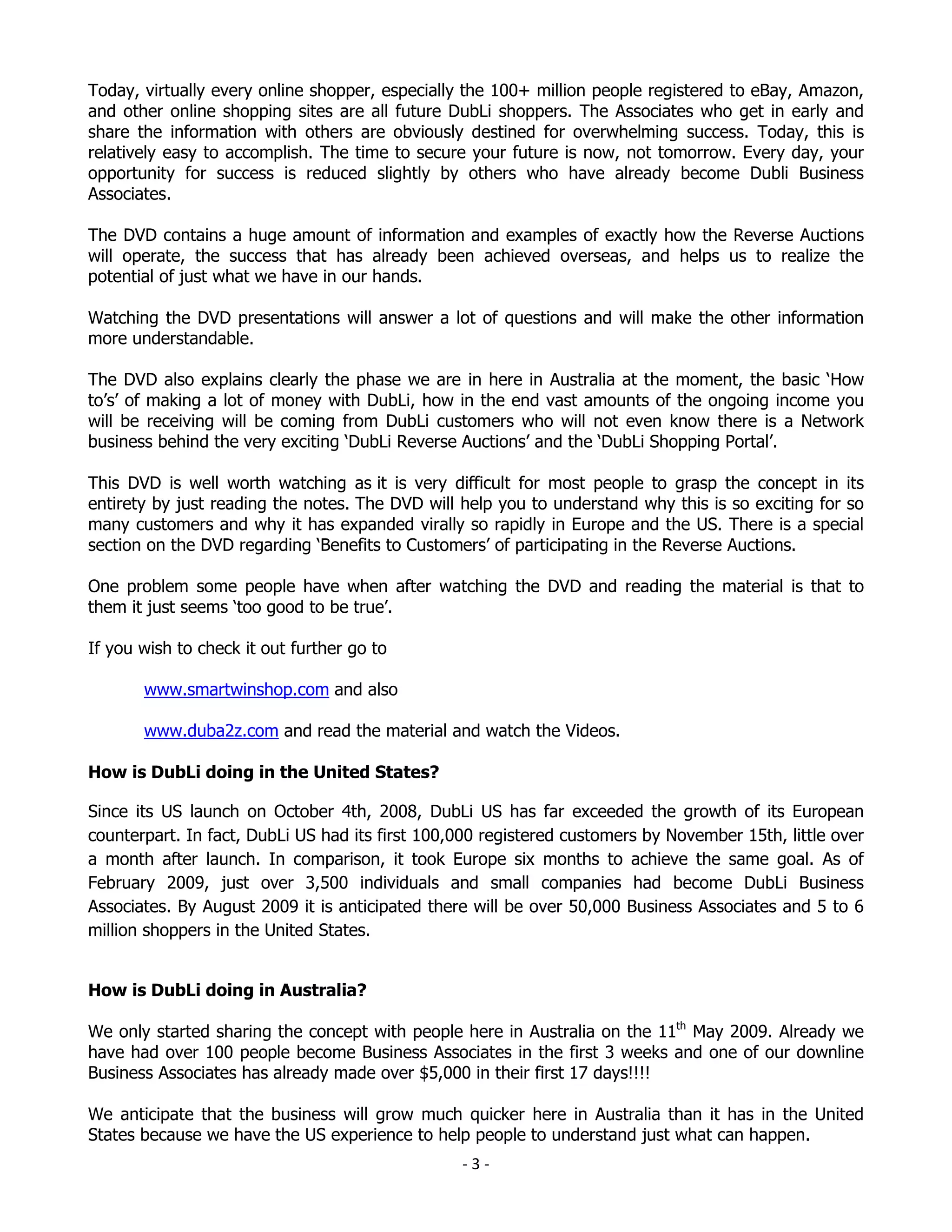 Today, virtually every online shopper, especially the 100+ million people registered to eBay, Amazon,
and other online shopping sites are all future DubLi shoppers. The Associates who get in early and
share the information with others are obviously destined for overwhelming success. Today, this is
relatively easy to accomplish. The time to secure your future is now, not tomorrow. Every day, your
opportunity for success is reduced slightly by others who have already become Dubli Business
Associates.

The DVD contains a huge amount of information and examples of exactly how the Reverse Auctions
will operate, the success that has already been achieved overseas, and helps us to realize the
potential of just what we have in our hands.

Watching the DVD presentations will answer a lot of questions and will make the other information
more understandable.

The DVD also explains clearly the phase we are in here in Australia at the moment, the basic ‘How
to’s’ of making a lot of money with DubLi, how in the end vast amounts of the ongoing income you
will be receiving will be coming from DubLi customers who will not even know there is a Network
business behind the very exciting ‘DubLi Reverse Auctions’ and the ‘DubLi Shopping Portal’.

This DVD is well worth watching as it is very difficult for most people to grasp the concept in its
entirety by just reading the notes. The DVD will help you to understand why this is so exciting for so
many customers and why it has expanded virally so rapidly in Europe and the US. There is a special
section on the DVD regarding ‘Benefits to Customers’ of participating in the Reverse Auctions.

One problem some people have when after watching the DVD and reading the material is that to
them it just seems ‘too good to be true’.

If you wish to check it out further go to

       www.smartwinshop.com and also

       www.duba2z.com and read the material and watch the Videos.

How is DubLi doing in the United States?

Since its US launch on October 4th, 2008, DubLi US has far exceeded the growth of its European
counterpart. In fact, DubLi US had its first 100,000 registered customers by November 15th, little over
a month after launch. In comparison, it took Europe six months to achieve the same goal. As of
February 2009, just over 3,500 individuals and small companies had become DubLi Business
Associates. By August 2009 it is anticipated there will be over 50,000 Business Associates and 5 to 6
million shoppers in the United States.


How is DubLi doing in Australia?

We only started sharing the concept with people here in Australia on the 11th May 2009. Already we
have had over 100 people become Business Associates in the first 3 weeks and one of our downline
Business Associates has already made over $5,000 in their first 17 days!!!!

We anticipate that the business will grow much quicker here in Australia than it has in the United
States because we have the US experience to help people to understand just what can happen.
                                                 -3-
 