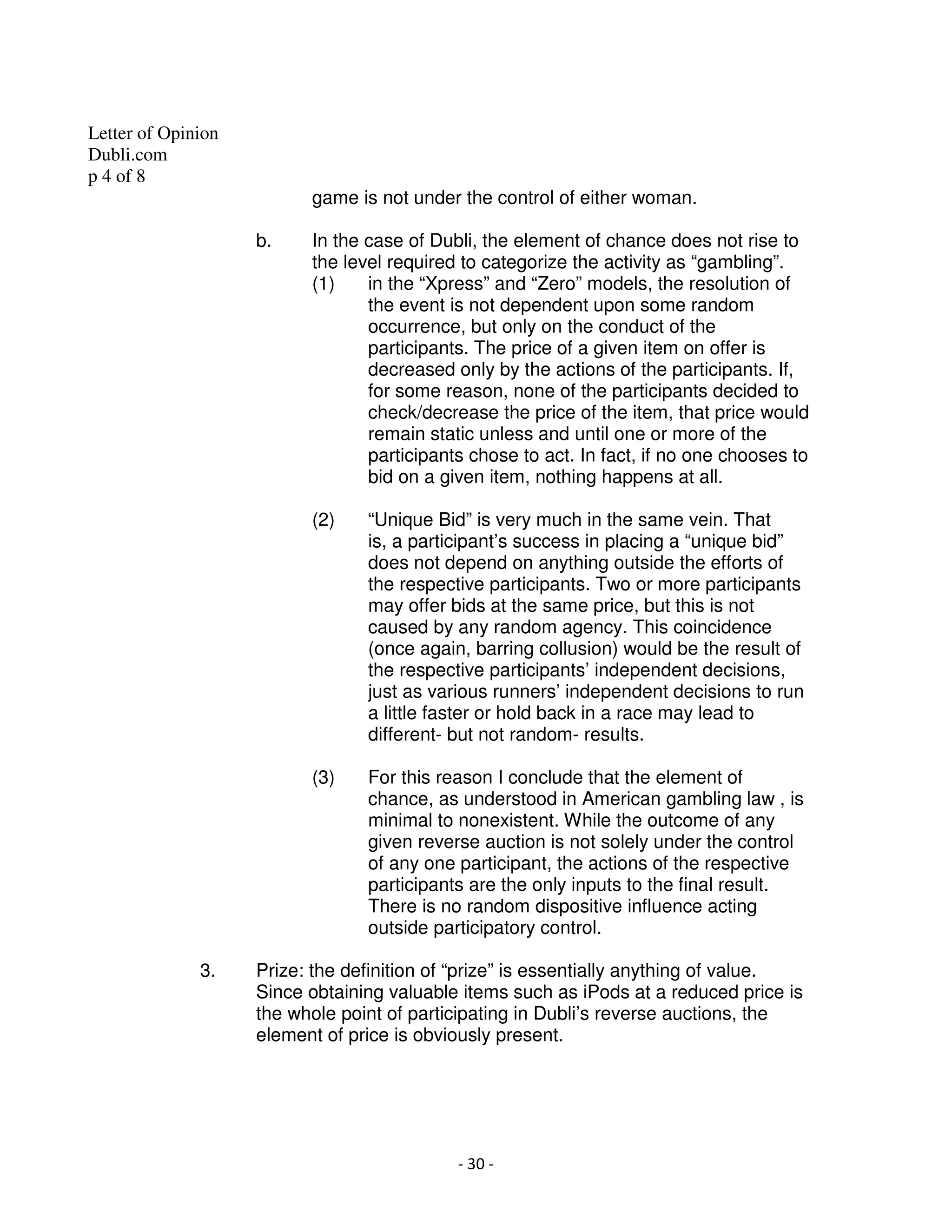 Letter of Opinion
Dubli.com
p 4 of 8
                          game is not under the control of either woman.

                    b.    In the case of Dubli, the element of chance does not rise to
                          the level required to categorize the activity as “gambling”.
                          (1)    in the “Xpress” and “Zero” models, the resolution of
                                 the event is not dependent upon some random
                                 occurrence, but only on the conduct of the
                                 participants. The price of a given item on offer is
                                 decreased only by the actions of the participants. If,
                                 for some reason, none of the participants decided to
                                 check/decrease the price of the item, that price would
                                 remain static unless and until one or more of the
                                 participants chose to act. In fact, if no one chooses to
                                 bid on a given item, nothing happens at all.

                          (2)    “Unique Bid” is very much in the same vein. That
                                 is, a participant’s success in placing a “unique bid”
                                 does not depend on anything outside the efforts of
                                 the respective participants. Two or more participants
                                 may offer bids at the same price, but this is not
                                 caused by any random agency. This coincidence
                                 (once again, barring collusion) would be the result of
                                 the respective participants’ independent decisions,
                                 just as various runners’ independent decisions to run
                                 a little faster or hold back in a race may lead to
                                 different- but not random- results.

                          (3)    For this reason I conclude that the element of
                                 chance, as understood in American gambling law , is
                                 minimal to nonexistent. While the outcome of any
                                 given reverse auction is not solely under the control
                                 of any one participant, the actions of the respective
                                 participants are the only inputs to the final result.
                                 There is no random dispositive influence acting
                                 outside participatory control.

              3.    Prize: the definition of “prize” is essentially anything of value.
                    Since obtaining valuable items such as iPods at a reduced price is
                    the whole point of participating in Dubli’s reverse auctions, the
                    element of price is obviously present.




                                            - 30 -
 