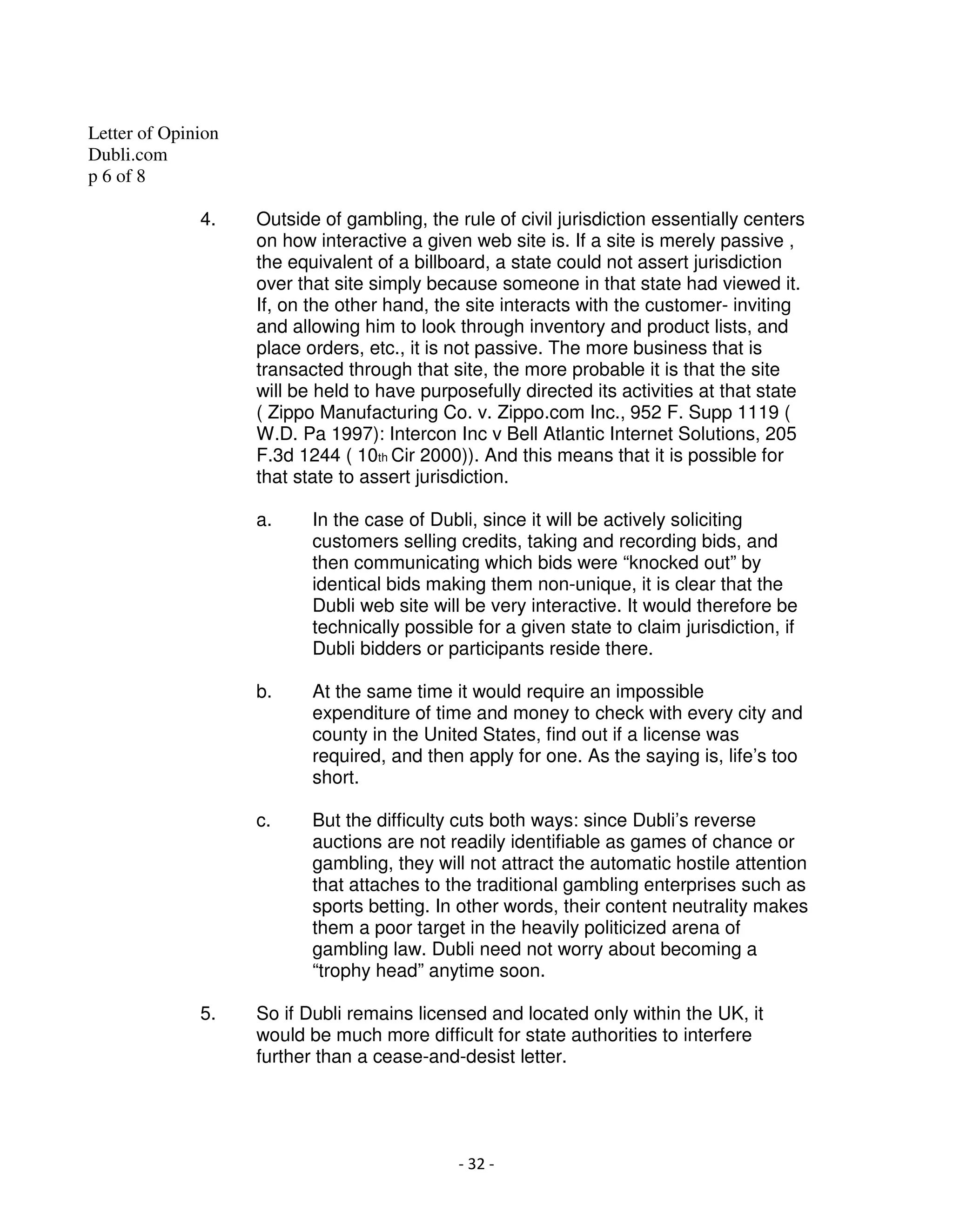 Letter of Opinion
Dubli.com
p 6 of 8

              4.    Outside of gambling, the rule of civil jurisdiction essentially centers
                    on how interactive a given web site is. If a site is merely passive ,
                    the equivalent of a billboard, a state could not assert jurisdiction
                    over that site simply because someone in that state had viewed it.
                    If, on the other hand, the site interacts with the customer- inviting
                    and allowing him to look through inventory and product lists, and
                    place orders, etc., it is not passive. The more business that is
                    transacted through that site, the more probable it is that the site
                    will be held to have purposefully directed its activities at that state
                    ( Zippo Manufacturing Co. v. Zippo.com Inc., 952 F. Supp 1119 (
                    W.D. Pa 1997): Intercon Inc v Bell Atlantic Internet Solutions, 205
                    F.3d 1244 ( 10th Cir 2000)). And this means that it is possible for
                    that state to assert jurisdiction.

                    a.     In the case of Dubli, since it will be actively soliciting
                           customers selling credits, taking and recording bids, and
                           then communicating which bids were “knocked out” by
                           identical bids making them non-unique, it is clear that the
                           Dubli web site will be very interactive. It would therefore be
                           technically possible for a given state to claim jurisdiction, if
                           Dubli bidders or participants reside there.

                    b.     At the same time it would require an impossible
                           expenditure of time and money to check with every city and
                           county in the United States, find out if a license was
                           required, and then apply for one. As the saying is, life’s too
                           short.

                    c.     But the difficulty cuts both ways: since Dubli’s reverse
                           auctions are not readily identifiable as games of chance or
                           gambling, they will not attract the automatic hostile attention
                           that attaches to the traditional gambling enterprises such as
                           sports betting. In other words, their content neutrality makes
                           them a poor target in the heavily politicized arena of
                           gambling law. Dubli need not worry about becoming a
                           “trophy head” anytime soon.

              5.    So if Dubli remains licensed and located only within the UK, it
                    would be much more difficult for state authorities to interfere
                    further than a cease-and-desist letter.




                                              - 32 -
 