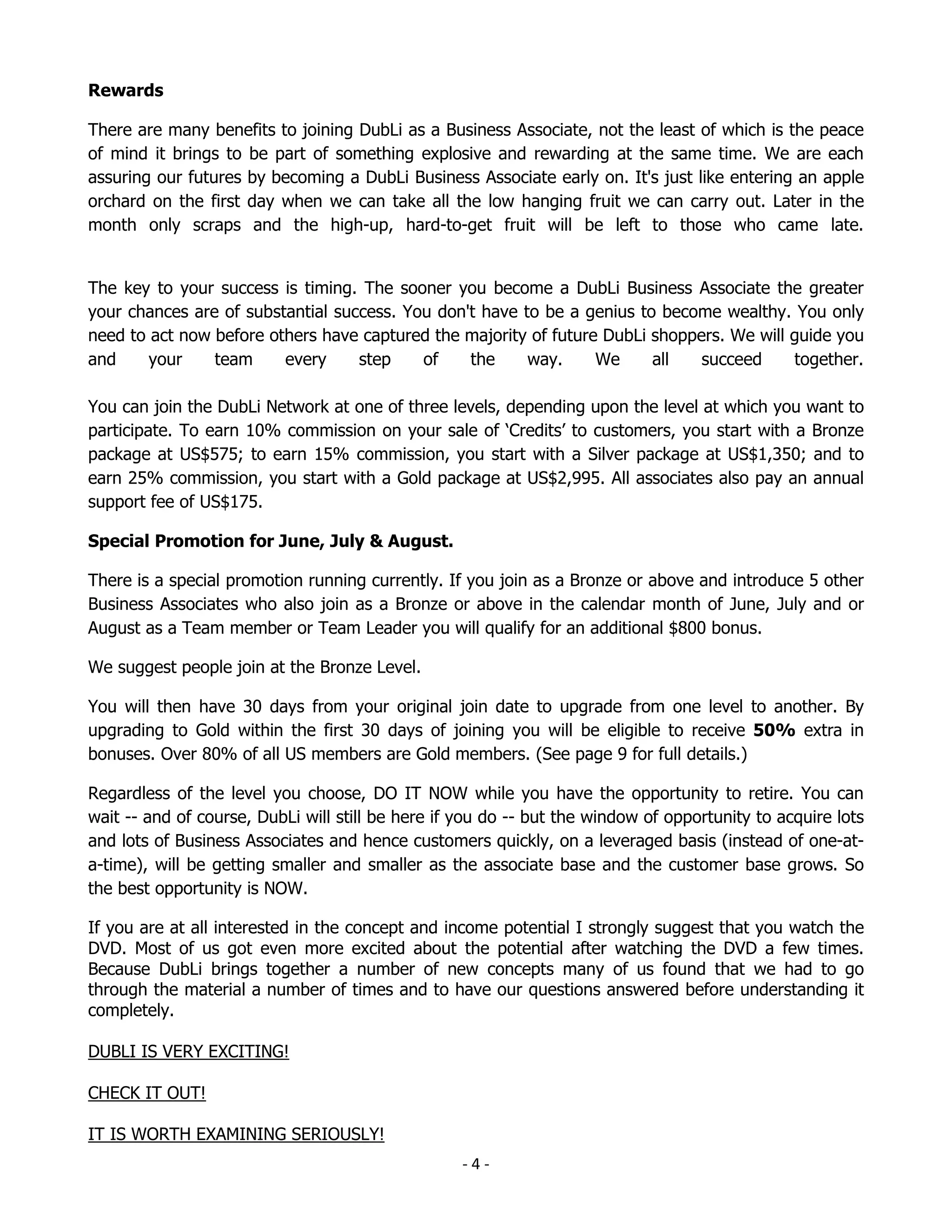 Rewards

There are many benefits to joining DubLi as a Business Associate, not the least of which is the peace
of mind it brings to be part of something explosive and rewarding at the same time. We are each
assuring our futures by becoming a DubLi Business Associate early on. It's just like entering an apple
orchard on the first day when we can take all the low hanging fruit we can carry out. Later in the
month only scraps and the high-up, hard-to-get fruit will be left to those who came late.


The key to your success is timing. The sooner you become a DubLi Business Associate the greater
your chances are of substantial success. You don't have to be a genius to become wealthy. You only
need to act now before others have captured the majority of future DubLi shoppers. We will guide you
and     your    team     every     step    of    the     way.     We     all   succeed     together.

You can join the DubLi Network at one of three levels, depending upon the level at which you want to
participate. To earn 10% commission on your sale of ‘Credits’ to customers, you start with a Bronze
package at US$575; to earn 15% commission, you start with a Silver package at US$1,350; and to
earn 25% commission, you start with a Gold package at US$2,995. All associates also pay an annual
support fee of US$175.

Special Promotion for June, July & August.

There is a special promotion running currently. If you join as a Bronze or above and introduce 5 other
Business Associates who also join as a Bronze or above in the calendar month of June, July and or
August as a Team member or Team Leader you will qualify for an additional $800 bonus.

We suggest people join at the Bronze Level.

You will then have 30 days from your original join date to upgrade from one level to another. By
upgrading to Gold within the first 30 days of joining you will be eligible to receive 50% extra in
bonuses. Over 80% of all US members are Gold members. (See page 9 for full details.)

Regardless of the level you choose, DO IT NOW while you have the opportunity to retire. You can
wait -- and of course, DubLi will still be here if you do -- but the window of opportunity to acquire lots
and lots of Business Associates and hence customers quickly, on a leveraged basis (instead of one-at-
a-time), will be getting smaller and smaller as the associate base and the customer base grows. So
the best opportunity is NOW.

If you are at all interested in the concept and income potential I strongly suggest that you watch the
DVD. Most of us got even more excited about the potential after watching the DVD a few times.
Because DubLi brings together a number of new concepts many of us found that we had to go
through the material a number of times and to have our questions answered before understanding it
completely.

DUBLI IS VERY EXCITING!

CHECK IT OUT!

IT IS WORTH EXAMINING SERIOUSLY!
                                                   -4-
 