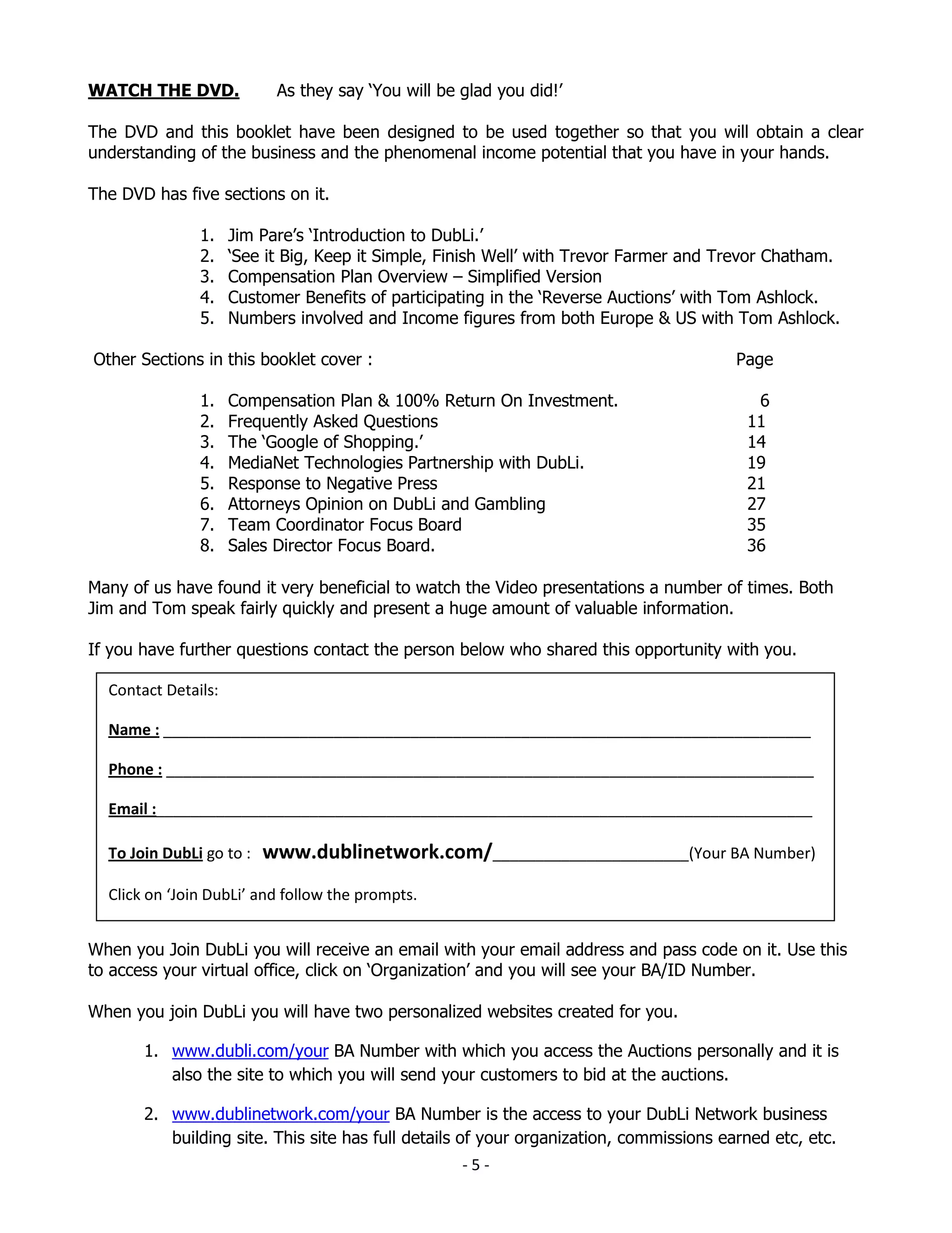 WATCH THE DVD.             As they say ‘You will be glad you did!’

The DVD and this booklet have been designed to be used together so that you will obtain a clear
understanding of the business and the phenomenal income potential that you have in your hands.

The DVD has five sections on it.

               1.    Jim Pare’s ‘Introduction to DubLi.’
               2.    ‘See it Big, Keep it Simple, Finish Well’ with Trevor Farmer and Trevor Chatham.
               3.    Compensation Plan Overview – Simplified Version
               4.    Customer Benefits of participating in the ‘Reverse Auctions’ with Tom Ashlock.
               5.    Numbers involved and Income figures from both Europe & US with Tom Ashlock.

Other Sections in this booklet cover :                                                  Page

               1.    Compensation Plan & 100% Return On Investment.                       6
               2.    Frequently Asked Questions                                          11
               3.    The ‘Google of Shopping.’                                           14
               4.    MediaNet Technologies Partnership with DubLi.                       19
               5.    Response to Negative Press                                          21
               6.    Attorneys Opinion on DubLi and Gambling                             27
               7.    Team Coordinator Focus Board                                        35
               8.    Sales Director Focus Board.                                         36

Many of us have found it very beneficial to watch the Video presentations a number of times. Both
Jim and Tom speak fairly quickly and present a huge amount of valuable information.

If you have further questions contact the person below who shared this opportunity with you.

  Contact Details:

  Name : ____________________________________________________________________________

  Phone : ____________________________________________________________________________

  Email :_____________________________________________________________________________

  To Join DubLi go to :   www.dublinetwork.com/_______________________(Your BA Number)
  Click on ‘Join DubLi’ and follow the prompts.


When you Join DubLi you will receive an email with your email address and pass code on it. Use this
to access your virtual office, click on ‘Organization’ and you will see your BA/ID Number.

When you join DubLi you will have two personalized websites created for you.

       1. www.dubli.com/your BA Number with which you access the Auctions personally and it is
          also the site to which you will send your customers to bid at the auctions.

       2. www.dublinetwork.com/your BA Number is the access to your DubLi Network business
          building site. This site has full details of your organization, commissions earned etc, etc.
                                                    -5-
 