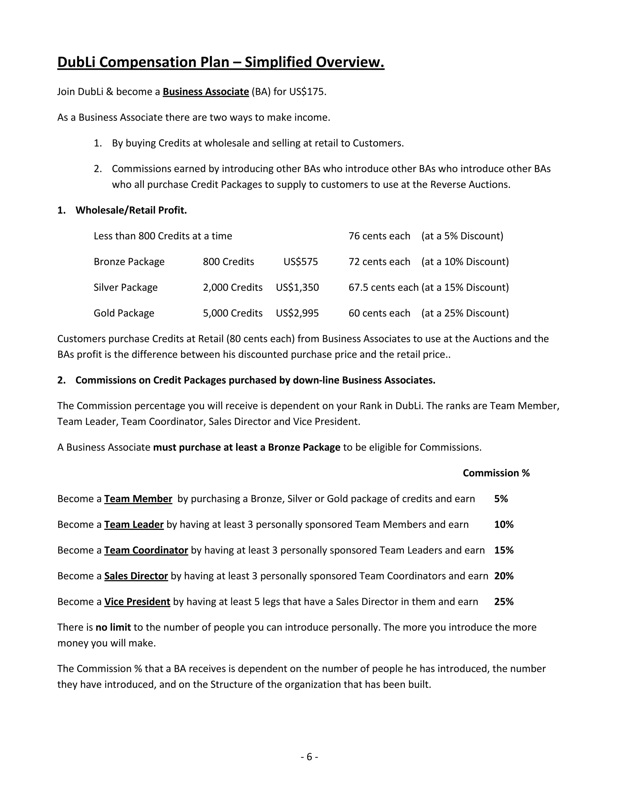 DubLi Compensation Plan – Simplified Overview.
Join DubLi & become a Business Associate (BA) for US$175.

As a Business Associate there are two ways to make income.

        1. By buying Credits at wholesale and selling at retail to Customers.

        2. Commissions earned by introducing other BAs who introduce other BAs who introduce other BAs
           who all purchase Credit Packages to supply to customers to use at the Reverse Auctions.

1. Wholesale/Retail Profit.

        Less than 800 Credits at a time                         76 cents each (at a 5% Discount)

        Bronze Package          800 Credits       US$575        72 cents each (at a 10% Discount)

        Silver Package          2,000 Credits   US$1,350        67.5 cents each (at a 15% Discount)

        Gold Package            5,000 Credits   US$2,995        60 cents each (at a 25% Discount)

Customers purchase Credits at Retail (80 cents each) from Business Associates to use at the Auctions and the
BAs profit is the difference between his discounted purchase price and the retail price..

2. Commissions on Credit Packages purchased by down-line Business Associates.

The Commission percentage you will receive is dependent on your Rank in DubLi. The ranks are Team Member,
Team Leader, Team Coordinator, Sales Director and Vice President.

A Business Associate must purchase at least a Bronze Package to be eligible for Commissions.

                                                                                         Commission %

Become a Team Member by purchasing a Bronze, Silver or Gold package of credits and earn         5%

Become a Team Leader by having at least 3 personally sponsored Team Members and earn            10%

Become a Team Coordinator by having at least 3 personally sponsored Team Leaders and earn 15%

Become a Sales Director by having at least 3 personally sponsored Team Coordinators and earn 20%

Become a Vice President by having at least 5 legs that have a Sales Director in them and earn   25%

There is no limit to the number of people you can introduce personally. The more you introduce the more
money you will make.

The Commission % that a BA receives is dependent on the number of people he has introduced, the number
they have introduced, and on the Structure of the organization that has been built.




                                                     -6-
 