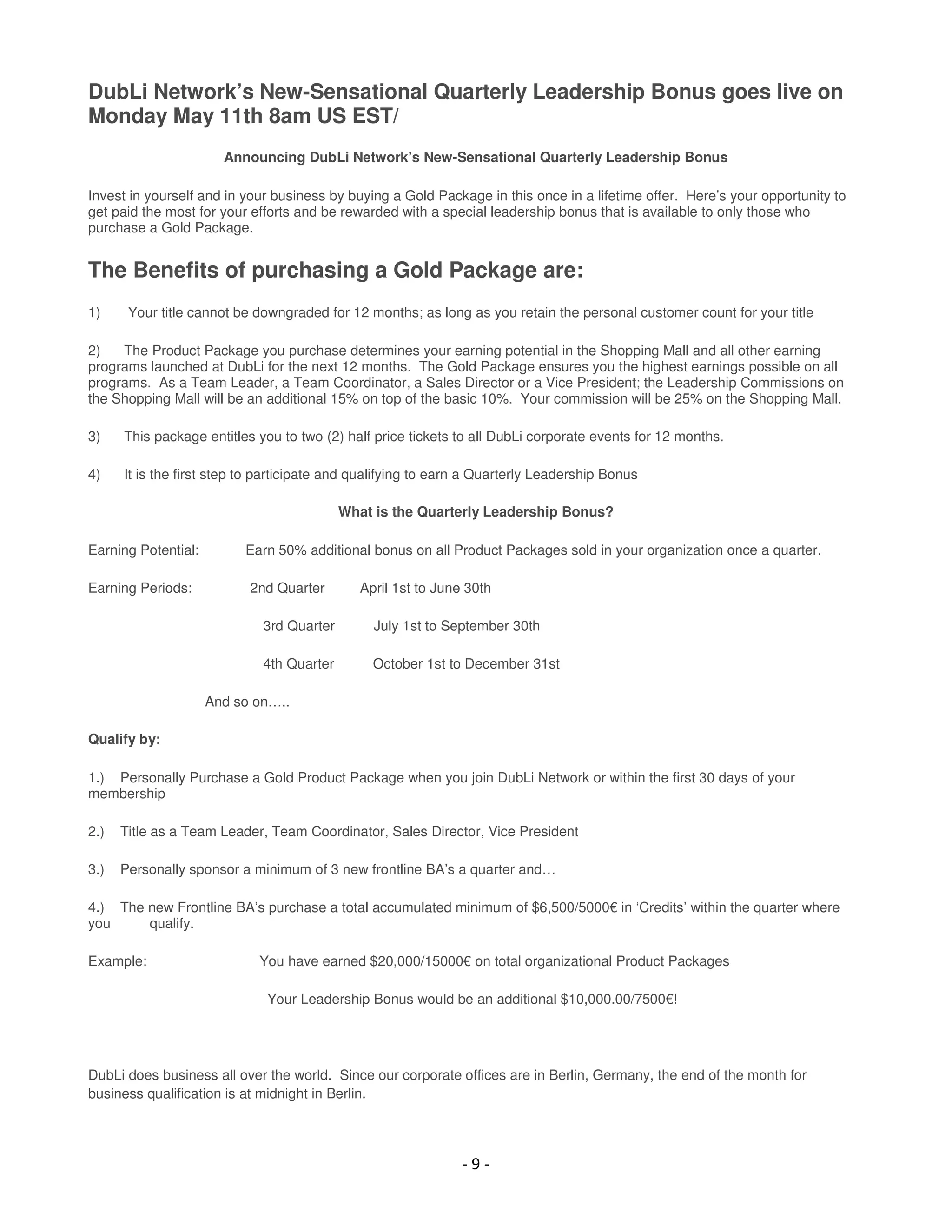 DubLi Network’s New-Sensational Quarterly Leadership Bonus goes live on
Monday May 11th 8am US EST/
                       Announcing DubLi Network’s New-Sensational Quarterly Leadership Bonus

Invest in yourself and in your business by buying a Gold Package in this once in a lifetime offer. Here’s your opportunity to
get paid the most for your efforts and be rewarded with a special leadership bonus that is available to only those who
purchase a Gold Package.


The Benefits of purchasing a Gold Package are:
1)     Your title cannot be downgraded for 12 months; as long as you retain the personal customer count for your title

2)   The Product Package you purchase determines your earning potential in the Shopping Mall and all other earning
programs launched at DubLi for the next 12 months. The Gold Package ensures you the highest earnings possible on all
programs. As a Team Leader, a Team Coordinator, a Sales Director or a Vice President; the Leadership Commissions on
the Shopping Mall will be an additional 15% on top of the basic 10%. Your commission will be 25% on the Shopping Mall.

3)    This package entitles you to two (2) half price tickets to all DubLi corporate events for 12 months.

4)    It is the first step to participate and qualifying to earn a Quarterly Leadership Bonus

                                           What is the Quarterly Leadership Bonus?

Earning Potential:        Earn 50% additional bonus on all Product Packages sold in your organization once a quarter.

Earning Periods:           2nd Quarter        April 1st to June 30th

                             3rd Quarter        July 1st to September 30th

                             4th Quarter        October 1st to December 31st

                     And so on…..

Qualify by:

1.) Personally Purchase a Gold Product Package when you join DubLi Network or within the first 30 days of your
membership

2.)   Title as a Team Leader, Team Coordinator, Sales Director, Vice President

3.)   Personally sponsor a minimum of 3 new frontline BA’s a quarter and…

4.) The new Frontline BA’s purchase a total accumulated minimum of $6,500/5000€ in ‘Credits’ within the quarter where
you     qualify.

Example:                    You have earned $20,000/15000€ on total organizational Product Packages

                              Your Leadership Bonus would be an additional $10,000.00/7500€!




DubLi does business all over the world. Since our corporate offices are in Berlin, Germany, the end of the month for
business qualification is at midnight in Berlin.




                                                               -9-
 